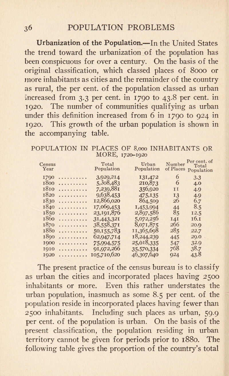 Urbanization of the Population.—In the United States the trend toward the urbanization o£ the population has been conspicuous for over a century. On the basis of the original classification, which classed places of 8000 or more inhabitants as cities and the remainder of the country as rural, the per cent, of the population classed as urban increased from 3.3 per cent, in 1790 to 43.8 per cent, in 1920. The number of communities qualifying as urban under this definition increased from 6 in 1790 to 924 in 1920. This growth of the urban population is shown in the accompanying table. POPULATION IN PLACES OF 8,000 INHABITANTS OR MORE, 1720-1920 Census Total Urban Number Per cent, of Year Population Population of Places Population 1790 . . 3,929,214 I3L472 6 3.3 l800 . . 5,308,483 210,873 6 4.0 l8lO . . 7,239,881 356,920 11 4-9 1820 . . 9,638,453 475,135 13 4-9 1830 . . 12,866,020 864,509 26 6.7 1840 . . 17,069,453 1,453,994 44 8-5 1850 . . 23,191,876 2,897,586 85 12.5 i860 . . 3B443,32i 5,072,256 141 l6.I 1870 . . 38,558,371 8,071,875 266 20.9 1880 . . 50,155,783 11,365,698 285 22.7 1890 . . 62,947,714 18,244,239 445 29.O 1900 . . 75,994,575 25,018,335 547 32.9 I9IO . 35,570,334 768 38.7 1920 . . 105,710,620 46,307,640 924 43-8 The present practice of the census bureau is to classify as urban the cities and incorporated places having 2500 inhabitants or more. Even this rather understates the urban population, inasmuch as some 8.5 per cent, of the population reside in incorporated places having fewer than 2500 inhabitants. Including such places as urban, 59.9 per cent, of the population is urban. On the basis of the present classification, the population residing in urban territory cannot be given for periods prior to 1880. The following table gives the proportion of the country’s total