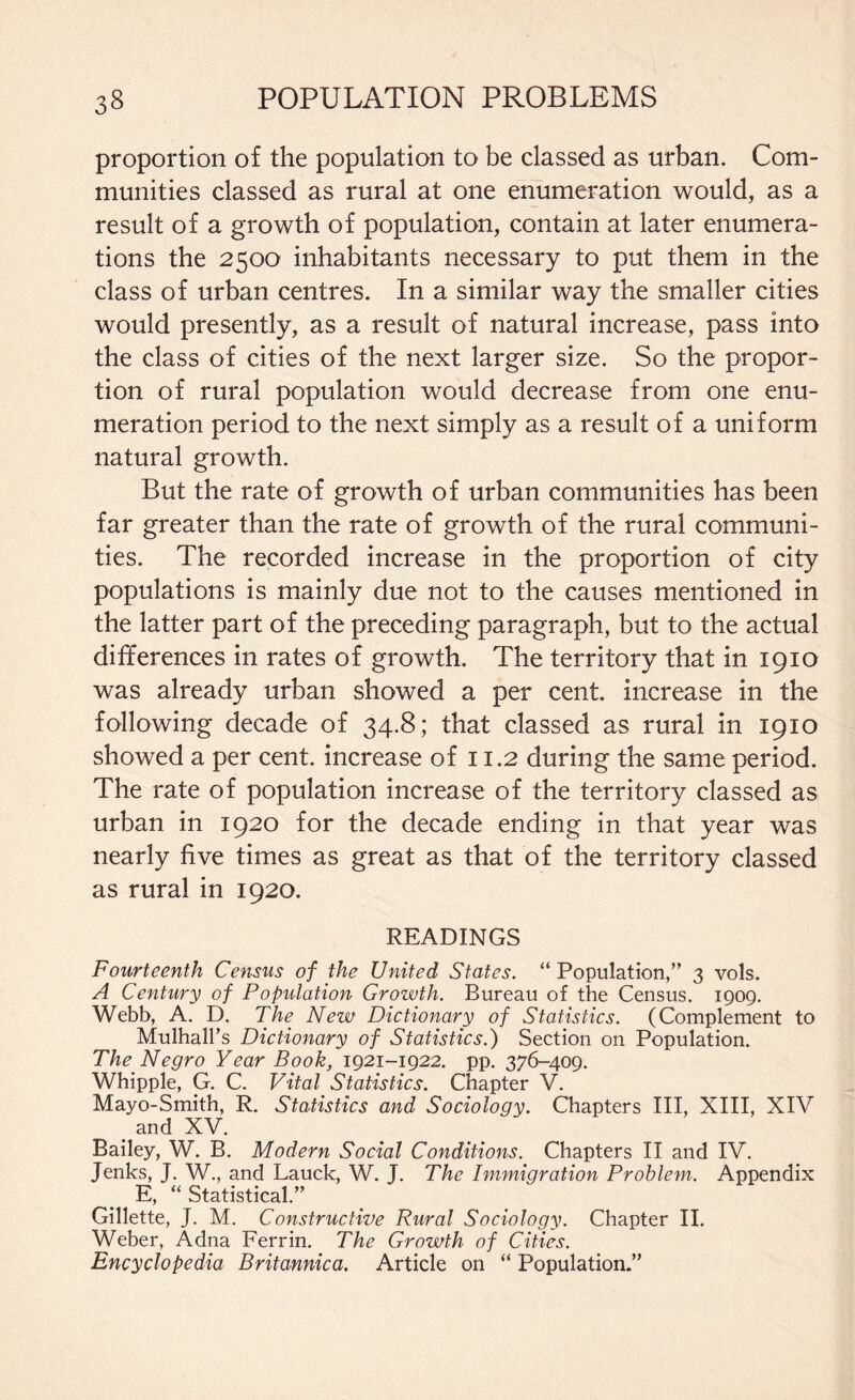 proportion of the population to be classed as urban. Com¬ munities classed as rural at one enumeration would, as a result of a growth of population, contain at later enumera¬ tions the 2500 inhabitants necessary to put them in the class of urban centres. In a similar way the smaller cities would presently, as a result of natural increase, pass into the class of cities of the next larger size. So the propor¬ tion of rural population would decrease from one enu¬ meration period to the next simply as a result of a uniform natural growth. But the rate of growth of urban communities has been far greater than the rate of growth of the rural communi¬ ties. The recorded increase in the proportion of city populations is mainly due not to the causes mentioned in the latter part of the preceding paragraph, but to the actual differences in rates of growth. The territory that in 1910 was already urban showed a per cent, increase in the following decade of 34.8; that classed as rural in 1910 showed a per cent, increase of 11.2 during the same period. The rate of population increase of the territory classed as urban in 1920 for the decade ending in that year was nearly five times as great as that of the territory classed as rural in 1920. READINGS Fourteenth Census of the United States. “ Population,” 3 vols. A Century of Population Growth. Bureau of the Census. 1909. Webb, A. D. The New Dictionary of Statistics. (Complement to Mulhall’s Dictionary of Statistics.) Section on Population. The Negro Year Book, 1921-1922. pp. 376-409. Whipple, G. C. Vital Statistics. Chapter V. Mayo-Smith, R. Statistics and Sociology. Chapters III, XIII, XIV < and XV. Bailey, W. B. Modern Social Conditions. Chapters II and IV. Jenks, J. W., and Lauck, W. J. The Immigration Problem. Appendix E, “ Statistical.” Gillette, J. M. Constructive Rural Sociology. Chapter II. Weber, Adna Ferrin. The Growth of Cities. Encyclopedia Britannica. Article on “ Population.”