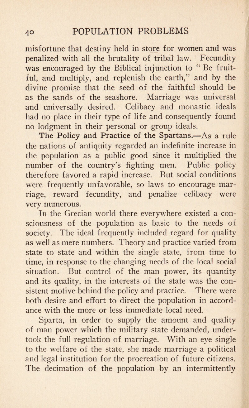 misfortune that destiny held in store for women and was penalized with all the brutality of tribal law. Fecundity was encouraged by the Biblical injunction to “ Be fruit¬ ful, and multiply, and replenish the earth,” and by the divine promise that the seed of the faithful should be as the sands of the seashore. Marriage was universal and universally desired. Celibacy and monastic ideals had no place in their type of life and consequently found no lodgment in their personal or group ideals. The Policy and Practice of the Spartans.—As a rule the nations of antiquity regarded an indefinite increase in the population as a public good since it multiplied the number of the country’s fighting men. Public policy therefore favored a rapid increase. But social conditions were frequently unfavorable, so laws to encourage mar¬ riage, reward fecundity, and penalize celibacy were very numerous. In the Grecian world there everywhere existed a con¬ sciousness of the population as basic to the needs of society. The ideal frequently included regard for quality as well as mere numbers. Theory and practice varied from state to state and within the single state, from time to time, in response to the changing needs of the local social situation. But control of the man power, its quantity and its quality, in the interests of the state was the con¬ sistent motive behind the policy and practice. There were both desire and effort to direct the population in accord¬ ance with the more or less immediate local need. Sparta, in order to supply the amount and quality of man power which the military state demanded, under¬ took the full regulation of marriage. With an eye single to the welfare of the state, she made marriage a political and legal institution for the procreation of future citizens. The decimation of the population by an intermittently