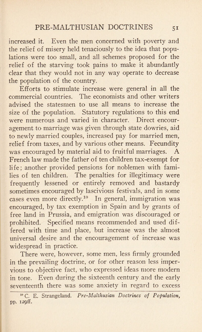 increased it. Even the men concerned with poverty and the relief of misery held tenaciously to the idea that popu¬ lations were too small, and all schemes proposed for the relief of the starving took pains to make it abundantly clear that they would not in any way operate to decrease the population of the country. Efforts to stimulate increase were general in all the commercial countries. The economists and other writers advised the statesmen to use all means to increase the size of the population. Statutory regulations to this end were numerous and varied in character. Direct encour¬ agement to marriage was given through state dowries, aid to newly married couples, increased pay for married men, relief from taxes, and by various other means. Fecundity was encouraged by material aid to fruitful marriages. A French law made the father of ten children tax-exempt for life; another provided pensions for noblemen with fami¬ lies of ten children. The penalties for illegitimacy were frequently lessened or entirely removed and bastardy sometimes encouraged by lascivious festivals, and in some cases even more directly.10 In general, immigration was encouraged, by tax exemption in Spain and by grants of free land in Prussia, and emigration was discouraged or prohibited. Specified means recommended and used dif¬ fered with time and place, but increase was the almost universal desire and the encouragement of increase was widespread in practice. There were, however, some men, less firmly grounded in the prevailing doctrine, or for other reason less imper¬ vious to objective fact, who expressed ideas more modern in tone. Even during the sixteenth century and the early seventeenth there was some anxiety in regard to excess 10 C. E. Strangeland. Pre-Malthusian Doctrines of Population, pp. I29ff.