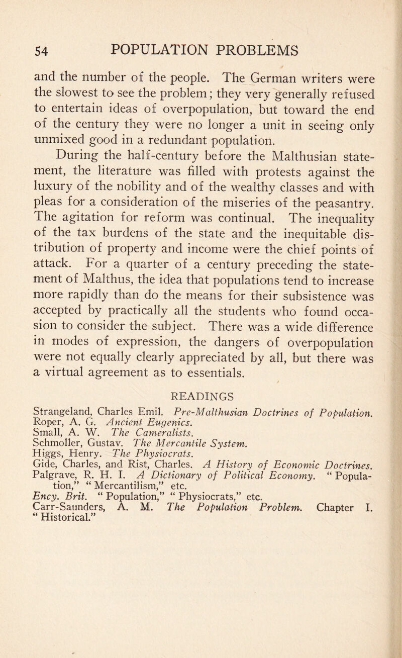 and the number of the people. The German writers were the slowest to see the problem; they very generally refused to entertain ideas of overpopulation, but toward the end of the century they were no longer a unit in seeing only unmixed good in a redundant population. During the half-century before the Malthusian state¬ ment, the literature was filled with protests against the luxury of the nobility and of the wealthy classes and with pleas for a consideration of the miseries of the peasantry. The agitation for reform was continual. The inequality of the tax burdens of the state and the inequitable dis¬ tribution of property and income were the chief points of attack. For a quarter of a century preceding the state¬ ment of Malthus, the idea that populations tend to increase more rapidly than do the means for their subsistence was accepted by practically all the students who found occa¬ sion to consider the subject. There was a wide difference in modes of expression, the dangers of overpopulation were not equally clearly appreciated by all, but there was a virtual agreement as to essentials. / READINGS Strangeland, Charles Emil. Pre-Malthusian Doctrines of Population. Roper, A. G. Ancient Eugenics. Small, A. W. The Cameralists. Schmoller, Gustav. The Mercantile System. Higgs, Henry. The Physiocrats. Gide, Charles, and Rist, Charles. A History of Economic Doctrines. Palgrave, R. H. I. A Dictionary of Political Economy. “ Popula¬ tion,” “ Mercantilism,” etc. Ency. Brit. “ Population,” “ Physiocrats,” etc. Carr-Saunders, A. M. The Population Problem. Chapter I. “ Historical.”