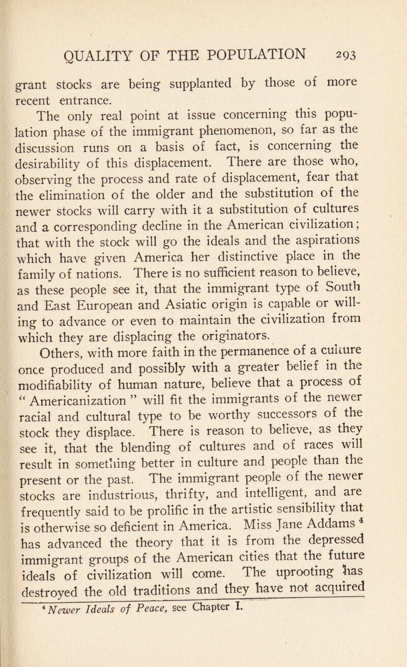 grant stocks are being supplanted by those of more recent entrance. The only real point at issue concerning this popu¬ lation phase of the immigrant phenomenon, so far as the discussion runs on a basis of fact, is concerning the desirability of this displacement. There are those who, observing the process and rate of displacement, fear that the elimination of the older and the substitution of the newer stocks will carry with it a substitution of cultures and a corresponding decline in the American civilization; that with the stock will go the ideals and the aspirations which have given America her distinctive place in the family of nations. There is no sufficient reason to believe, as these people see it, that the immigrant type of South and East European and Asiatic origin is capable or will¬ ing to advance or even to maintain the civilization from which they are displacing the originators. Others, with more faith in the permanence of a culture once produced and possibly with a greater belief in the modifiability of human nature, believe that a process of “ Americanization ” will fit the immigrants of the newer racial and cultural type to be worthy successors of the stock they displace. There is reason to believe, as they see it, that the blending of cultures and of races will result in something better in culture and people than the present or the past. The immigrant people of the newer stocks are industrious, thrifty, and intelligent, and are frequently said to be prolific in the artistic sensibility that is otherwise so deficient in America. Miss Jane Addams 4 has advanced the theory that it is from the depressed immigrant groups of the American cities that the future ideals of civilization will come. The uprooting has destroyed the old traditions and they have not acquired 4 Newer Ideals of Peace, see Chapter I.