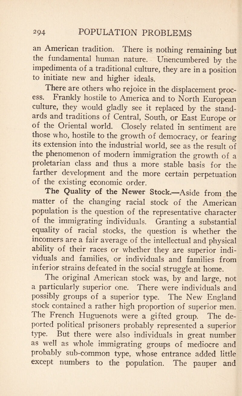 an American tradition. There is nothing remaining but the fundamental human nature. Unencumbered by the impedimenta of a traditional culture, they are in a position to initiate new and higher ideals. There are others who rejoice in the displacement proc¬ ess. Frankly hostile to America and to North European culture, they would gladly see it replaced by the stand¬ ards and traditions of Central, South, or East Europe or of the Oriental world. Closely related in sentiment are those who, hostile to the growth of democracy, or fearing its extension into the industrial world, see as the result of the phenomenon of modern immigration the growth of a proletarian class and thus a more stable basis for the farther development and the more certain perpetuation of the existing economic order. The Quality of the Newer Stock.-—Aside from the matter of the changing racial stock of the American population is the question of the representative character of the immigrating individuals. Granting a substantial equality of racial stocks, the question is whether the incomers are a fair average of the intellectual and physical ability of their races or whether they are superior indi¬ viduals and families, or individuals and families from inferior strains defeated in the social struggle at home. The original American stock was, by and large, not a particularly superior one. There were individuals and possibly groups of a superior type. The New England stock contained a rather high proportion of superior men. Ihe French Fluguenots were a gifted group. The de¬ ported political prisoners probably represented a superior type. But there were also individuals in great number as well as whole immigrating groups of mediocre and probably sub-common type, whose entrance added little except numbers to the population. The pauper and