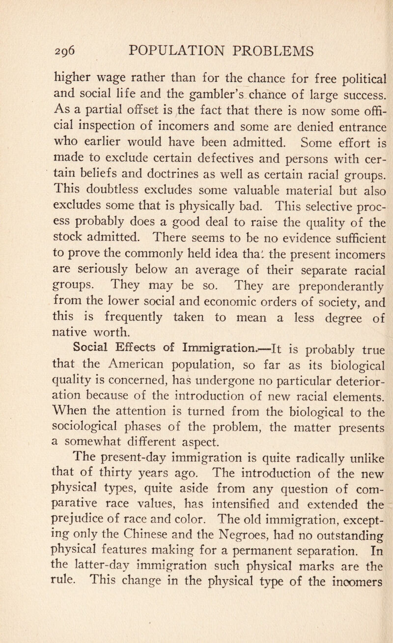 higher wage rather than for the chance for free political and social life and the gambler’s chance of large success. As a partial offset is the fact that there is now some offi¬ cial inspection of incomers and some are denied entrance who earlier would have been admitted. Some effort is made to exclude certain defectives and persons with cer¬ tain beliefs and doctrines as well as certain racial groups. Ihis doubtless excludes some valuable material but also excludes some that is physically bad. This selective proc¬ ess probably does a good deal to raise the quality of the stock admitted. There seems to be no evidence sufficient to prove the commonly held idea thal the present incomers are seriously below an average of their separate racial groups. They may be so. They are preponderantly from the lower social and economic orders of society, and this is frequently taken to mean a less degree of native worth. Social Effects of Immigration.—It is probably true that the American population, so far as its biological quality is concerned, has undergone no particular deterior¬ ation because of the introduction of new racial elements. When the attention is turned from the biological to the sociological phases of the problem, the matter presents a somewhat different aspect. The present-day immigration is quite radically unlike that of thirty years ago. The introduction of the new physical types, quite aside from any question of com¬ parative race values, has intensified and extended the prejudice of race and color. The old immigration, except¬ ing only the Chinese and the Negroes, had no outstanding physical features making for a permanent separation. In the latter-day immigration such physical marks are the rule. This change in the physical type of the incomers