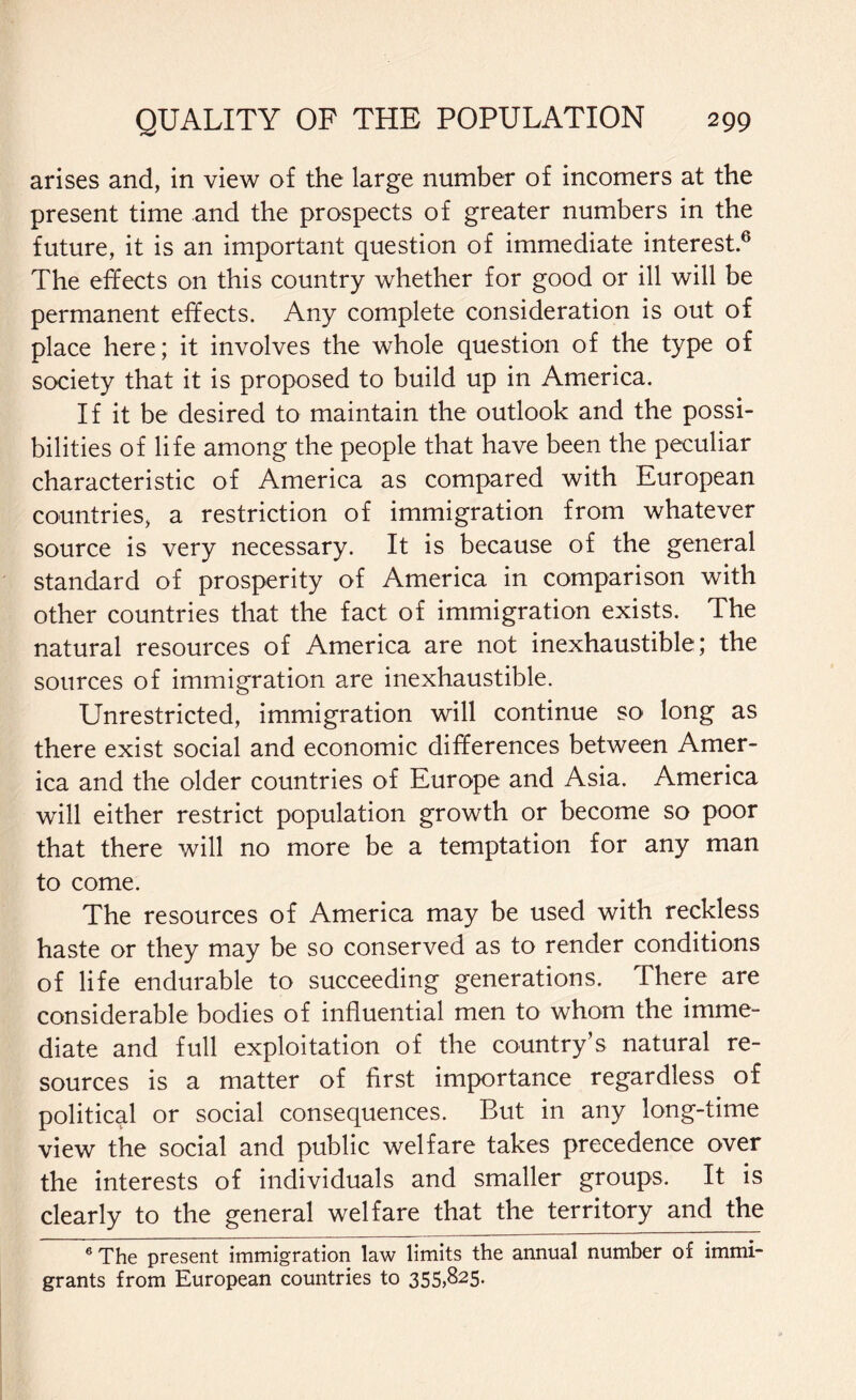 arises and, in view of the large number of incomers at the present time and the prospects of greater numbers in the future, it is an important question of immediate interest.6 The effects on this country whether for good or ill will be permanent effects. Any complete consideration is out of place here; it involves the whole question of the type of society that it is proposed to build up in America. If it be desired to maintain the outlook and the possi¬ bilities of life among the people that have been the peculiar characteristic of America as compared with European countries, a restriction of immigration from whatever source is very necessary. It is because of the general standard of prosperity of America in comparison with other countries that the fact of immigration exists. The natural resources of America are not inexhaustible; the sources of immigration are inexhaustible. Unrestricted, immigration will continue so long as there exist social and economic differences between Amer¬ ica and the older countries of Europe and Asia. America will either restrict population growth or become so poor that there will no more be a temptation for any man to come. The resources of America may be used with reckless haste or they may be so conserved as to render conditions of life endurable to succeeding generations. There are considerable bodies of influential men to whom the imme¬ diate and full exploitation of the country’s natural re¬ sources is a matter of first importance regardless of political or social consequences. But in any long-time view the social and public welfare takes precedence over the interests of individuals and smaller groups. It is clearly to the general welfare that the territory and the 6 The present immigration law limits the annual number of immi¬ grants from European countries to 355,825.