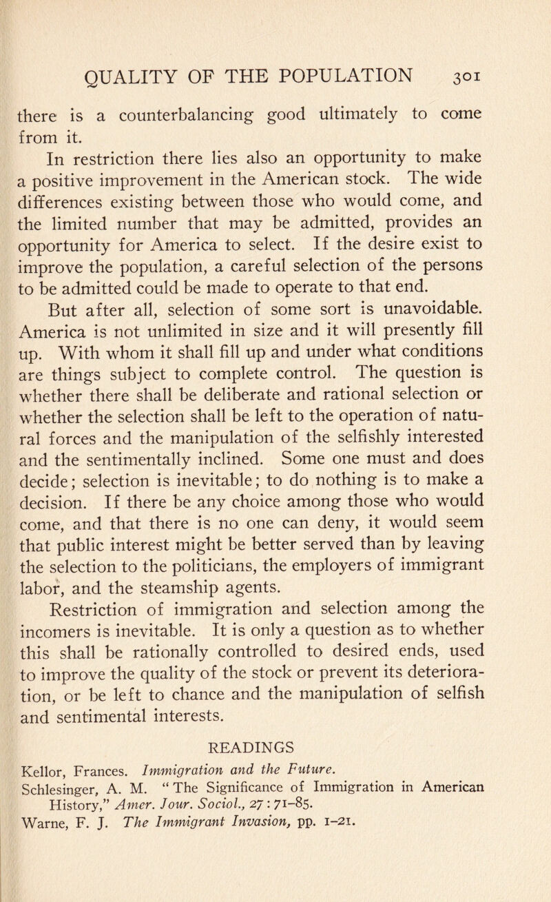 there is a counterbalancing good ultimately to come from it. In restriction there lies also an opportunity to make a positive improvement in the American stock. The wide differences existing between those who would come, and the limited number that may be admitted, provides an opportunity for America to select. If the desire exist to improve the population, a careful selection of the persons to be admitted could be made to operate to that end. But after all, selection of some sort is unavoidable. America is not unlimited in size and it will presently fill up. With whom it shall fill up and under what conditions are things subject to complete control. The question is whether there shall be deliberate and rational selection or whether the selection shall be left to the operation of natu¬ ral forces and the manipulation of the selfishly interested and the sentimentally inclined. Some one must and does decide; selection is inevitable; to do nothing is to make a decision. If there be any choice among those who would come, and that there is no one can deny, it would seem that public interest might be better served than by leaving the selection to the politicians, the employers of immigrant labor, and the steamship agents. Restriction of immigration and selection among the incomers is inevitable. It is only a question as to whether this shall be rationally controlled to desired ends, used to improve the quality of the stock or prevent its deteriora¬ tion, or be left to chance and the manipulation of selfish and sentimental interests. READINGS Kellor, Frances. Immigration and the Future. Schlesinger, A. M. “ The Significance of Immigration in American History,” Amer. Jour. Sociol., 27: 7I_85» Warne, F. J. The Immigrant Invasion, pp. 1-21.