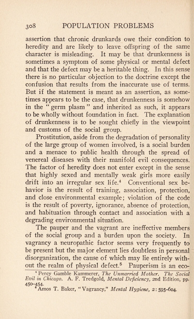 assertion that chronic drunkards owe their condition to heredity and are likely to leave offspring of the same character is misleading. It may be that drunkenness is sometimes a symptom of some physical or mental defect and that the defect may be a heritable thing. In this sense there is no particular objection to the doctrine except the confusion that results from the inaccurate use of terms. But if the statement is meant as an assertion, as some¬ times appears to be the case, that drunkenness is somehow in the “ germ plasm ” and inherited as such, it appears to be wholly without foundation in fact. The explanation of drunkenness is to be sought chiefly in the viewpoint and customs of the social group. Prostitution, aside from the degradation of personality of the large group of women involved, is a social burden and a menace to public health through the spread of venereal diseases with their manifold evil consequences. The factor of heredity does not enter except in the sense that highly sexed and mentally weak girls more easily drift into an irregular sex life.4 Conventional sex be¬ havior is the result of training, association, protection, and close environmental example; violation of the code is the result of poverty, ignorance, absence of protection, and habituation through contact and association with a degrading environmental situation. The pauper and the vagrant are ineffective members of the social group and a burden upon the society. In vagrancy a neuropathic factor seems very frequently to be present but the major element lies doubtless in personal disorganization, the cause of which may lie entirely with¬ out the realm of physical defect.5 6 Pauperism is an eco- 4 Percy Gamble Kammerer, The Unmarried Mother. The Social Evil in Chicago. A. F. Tredgold, Mental Deficiency, 2nd Edition, pp. 450-454. 6 Amos T. Baker, “Vagrancy,” Mental Hygiene, 2: 595-604.