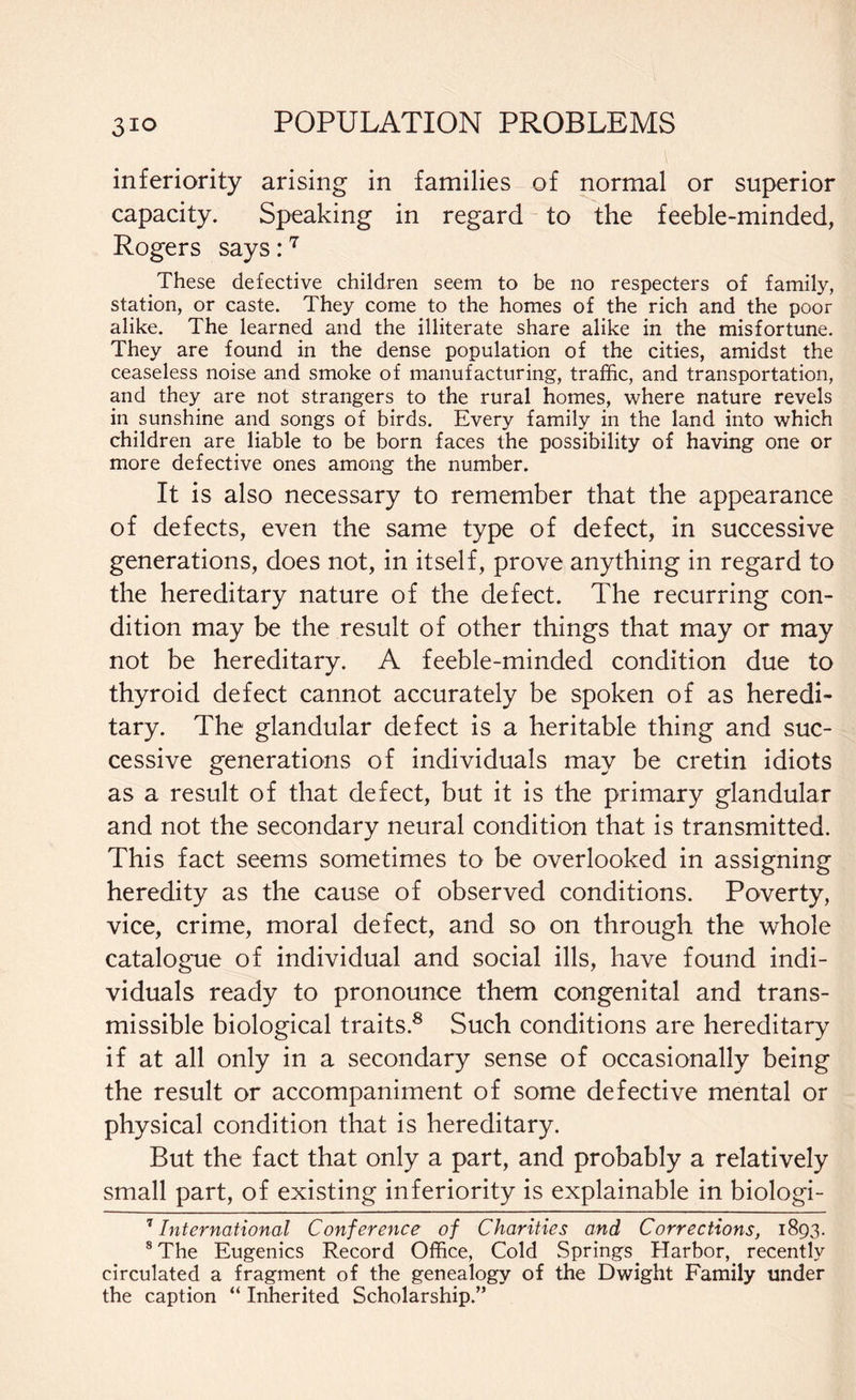 inferiority arising in families of normal or superior capacity. Speaking in regard to the feeble-minded, Rogers says:7 These defective children seem to be no respecters of family, station, or caste. They come to the homes of the rich and the poor alike. The learned and the illiterate share alike in the misfortune. They are found in the dense population of the cities, amidst the ceaseless noise and smoke of manufacturing, traffic, and transportation, and they are not strangers to the rural homes, where nature revels in sunshine and songs of birds. Every family in the land into which children are liable to be born faces the possibility of having one or more defective ones among the number. It is also necessary to remember that the appearance of defects, even the same type of defect, in successive generations, does not, in itself, prove anything in regard to the hereditary nature of the defect. The recurring con¬ dition may be the result of other things that may or may not be hereditary. A feeble-minded condition due to thyroid defect cannot accurately be spoken of as heredi¬ tary. The glandular defect is a heritable thing and suc¬ cessive generations of individuals may be cretin idiots as a result of that defect, but it is the primary glandular and not the secondary neural condition that is transmitted. This fact seems sometimes to be overlooked in assigning heredity as the cause of observed conditions. Poverty, vice, crime, moral defect, and so on through the whole catalogue of individual and social ills, have found indi¬ viduals ready to pronounce them congenital and trans¬ missible biological traits.8 Such conditions are hereditary if at all only in a secondary sense of occasionally being the result or accompaniment of some defective mental or physical condition that is hereditary. But the fact that only a part, and probably a relatively small part, of existing inferiority is explainable in biologi- 7 International Conference of Charities and Corrections, 1893. 8 The Eugenics Record Office, Cold Springs Harbor, recently circulated a fragment of the genealogy of the Dwight Family under the caption “ Inherited Scholarship.”