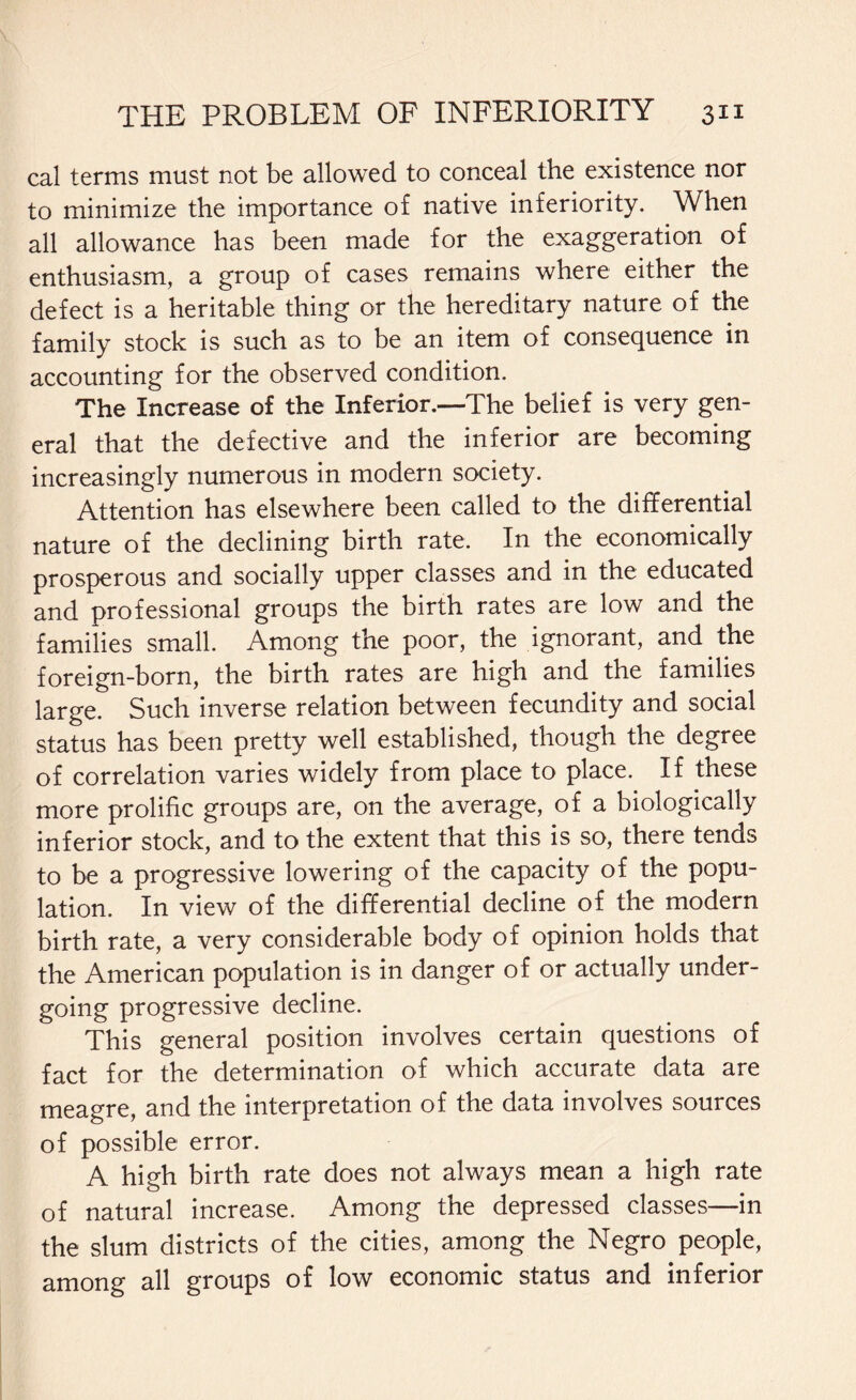 cal terms must not be allowed to conceal the existence nor to minimize the importance of native inferiority. When all allowance has been made for the exaggeration of enthusiasm, a group of cases remains where either the defect is a heritable thing or the hereditary nature of the family stock is such as to be an item of consequence in accounting for the observed condition. The Increase of the Inferior.—The belief is very gen¬ eral that the defective and the inferior are becoming increasingly numerous in modern society. Attention has elsewhere been called to the differential nature of the declining birth rate. In the economically prosperous and socially upper classes and in the educated and professional groups the birth rates are low and the families small. Among the poor, the ignorant, and the foreign-born, the birth rates are high and the families large. Such inverse relation between fecundity and social status has been pretty well established, though the degree of correlation varies widely from place to place. If these more prolific groups are, on the average, of a biologically inferior stock, and to the extent that this is so, there tends to be a progressive lowering of the capacity of the popu¬ lation. In view of the differential decline of the modern birth rate, a very considerable body of opinion holds that the American population is in danger of or actually under¬ going progressive decline. This general position involves certain questions of fact for the determination of which accurate data are meagre, and the interpretation of the data involves sources of possible error. A high birth rate does not always mean a high rate of natural increase. Among the depressed classes—in the slum districts of the cities, among the Negro people, among all groups of low economic status and inferior