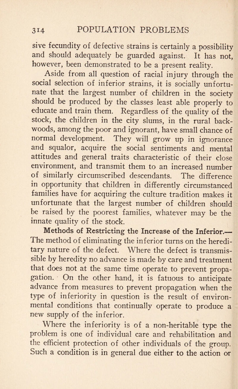 sive fecundity of defective strains is certainly a possibility and should adequately be guarded against. It has not, however, been demonstrated to be a present reality. Aside from all question of racial injury through the social selection of inferior strains, it is socially unfortu¬ nate that the largest number of children in the society should be produced by the classes least able properly to educate and train them. Regardless of the quality of the stock, the children in the city slums, in the rural back- woods, among the poor and ignorant, have small chance of normal development. They will grow up in ignorance and squalor, acquire the social sentiments and mental attitudes and general traits characteristic of their close environment, and transmit them to an increased number of similarly circumscribed descendants. The difference in opportunity that children in differently circumstanced families have for acquiring the culture tradition makes it unfortunate that the largest number of children should be raised by the poorest families, whatever may be the innate quality of the stock. Methods of Restricting the Increase of the Inferior.-— The method of eliminating the inferior turns on the heredi¬ tary nature of the defect. Where the defect is transmis¬ sible by heredity no advance is made by care and treatment that does not at the same time operate to prevent propa¬ gation. On the other hand, it is fatuous to anticipate advance from measures to prevent propagation when the type of inferiority in question is the result of environ¬ mental conditions that continually operate to produce a new supply of the inferior. Where the inferiority is of a non-heritable type the problem is one of individual care and rehabilitation and the efficient protection of other individuals of the group. Such a condition is in general due either to the action or