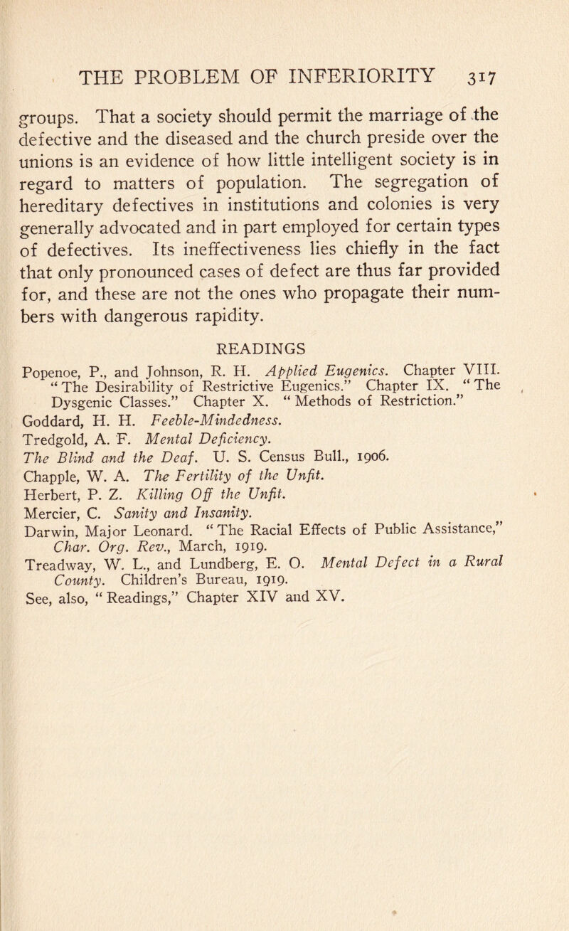 groups. That a society should permit the marriage of the defective and the diseased and the church preside over the unions is an evidence of how little intelligent society is in regard to matters of population. The segregation of hereditary defectives in institutions and colonies is very generally advocated and in part employed for certain types of defectives. Its ineffectiveness lies chiefly in the fact that only pronounced cases of defect are thus far provided for, and these are not the ones who propagate their num¬ bers with dangerous rapidity. READINGS Popenoe, P., and Johnson, R. H. Applied Eugenics. Chapter VIII. “ The Desirability of Restrictive Eugenics.” Chapter IX. “ The Dysgenic Classes.” Chapter X. “ Methods of Restriction.” Goddard, H. H. Feeble-Mindedness. Tredgold, A. F. Mental Deficiency. The Blind and the Deaf. U. S. Census Bull., 1906. Chappie, W. A. The Fertility of the Unfit. Herbert, P. Z. Killing Off the Unfit. Mercier, C. Sanity and Insanity. Darwin, Major Leonard. “The Racial Effects of Public Assistance,” Char. Org. Rev., March, 1919. Treadway, W. L., and Lundberg, E. O. Mental Defect in a Rural County. Children’s Bureau, 1919- See, also, “ Readings,” Chapter XIV and XV.