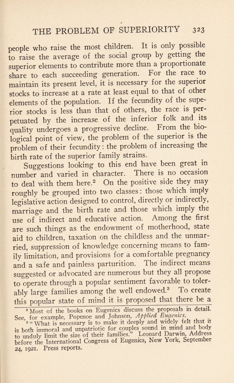 people who raise the most children. It is only possible to raise the average of the social group by getting the superior elements to contribute more than a proportionate share to each succeeding generation. For the race to maintain its present level, it is necessary for the superior stocks to increase at a rate at least equal to that of other elements of the population. If the fecundity of the supe¬ rior stocks is less than that of others, the race is per¬ petuated by the increase of the inferior folk and its quality undergoes a progressive decline. From the bio¬ logical point of view, the problem of the superior is the problem of their fecundity; the problem of increasing the birth rate of the superior family strains. Suggestions looking to this end have been great in number and varied in character. There is no occasion to deal with them here.2 On the positive side they may roughly be grouped into two classes: those which imply legislative action designed to control, directly or indirectly, marriage and the birth rate and those which imply the use of indirect and educative action. Among the first are such things as the endowment of motherhood, state aid to children, taxation on the childless and the unmar¬ ried, suppression of knowledge concerning means to fam¬ ily limitation, and provisions for a comfortable pregnancy and a safe and painless parturition. The indirect means suggested or advocated are numerous but they all propose to operate through a popular sentiment favorable to toler¬ ably large families among the well endowed.3 To create this popular state of mind it is proposed that there be a 3 Most of the books on Eugenics discuss the proposals in detail. See for example, Popenoe and Johnson, Applied Eugenics '3“What is necessary is to make it deeply and widely felt that it is both immoral and unpatriotic for couples sound in mind and body to unduly limit the size of their families.” Leonard Darwin Address before the International Congress of Eugenics, New York, September 24, 1921. Press reports.