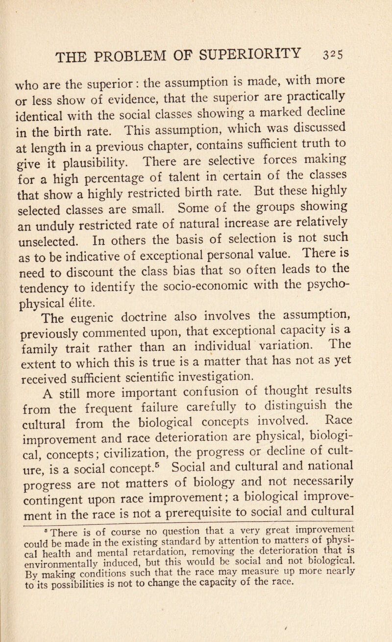 who are the superior: the assumption is made, with more or less show of evidence, that the superior are practically identical with the social classes showing a marked decline in the birth rate. This assumption, which was discussed at length in a previous chapter, contains sufficient truth to give it plausibility. There are selective forces making for a high percentage of talent in certain of the classes that show a highly restricted birth rate. But these highly selected classes are small. Some of the groups showing an unduly restricted rate of natural increase are relatively unselected. In others the basis of selection is not such as to be indicative of exceptional personal value. There is need to discount the class bias that so often leads to the tendency to identify the socio-economic with the psycho¬ physical elite. The eugenic doctrine also involves the assumption, previously commented upon, that exceptional capacity is a family trait rather than an individual variation. The extent to which this is true is a matter that has not as yet received sufficient scientific investigation. A still more important confusion of thought results from the frequent failure carefully to distinguish the cultural from the biological concepts involved. . Race improvement and race deterioration are physical, biologi¬ cal, concepts; civilization, the progress or decline of cult¬ ure, is a social concept.5 Social and cultural and national progress are not matters of biology and not necessarily contingent upon race improvement; a biological improve¬ ment in the race is not a prerequisite to social and cultural s There is of course no question that a very great improvement could be made in the existing standard by attention to matters of physi¬ cal health and mental retardation, removing the deterioration that is environmentally induced, but this would be social and not biological, gy making conditions such that the race may measure up more nearly to its possibilities is not to change the capacity of the race.