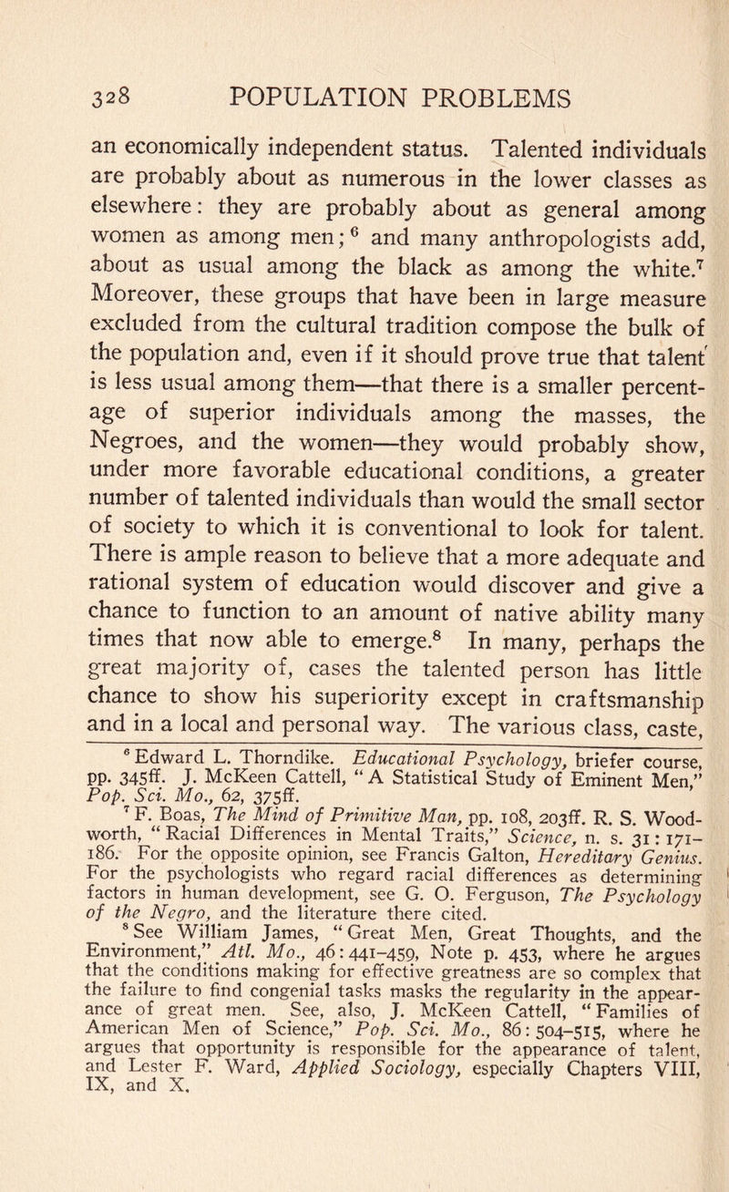 an economically independent status. Talented individuals are probably about as numerous in the lower classes as elsewhere: they are probably about as general among women as among men;6 and many anthropologists add, about as usual among the black as among the white.7 Moreover, these groups that have been in large measure excluded from the cultural tradition compose the bulk of the population and, even if it should prove true that talent is less usual among them—that there is a smaller percent¬ age of superior individuals among the masses, the Negroes, and the women—they would probably show, under more favorable educational conditions, a greater number of talented individuals than would the small sector of society to which it is conventional to look for talent. There is ample reason to believe that a more adequate and rational system of education would discover and give a chance to function to an amount of native ability many times that now able to emerge.8 In many, perhaps the great majority of, cases the talented person has little chance to show his superiority except in craftsmanship and in a local and personal way. The various class, caste, 6 Edward L. Thorndike. Educational Psychology, briefer course, pp. 345ff. J. McKeen Cattell, “ A Statistical Study of Eminent Men Pop. Sci. Mo., 62, 375ff. 7 F. Boas, The Mind of Primitive Man, pp. 108, 203ff. R. S. Wood- worth, “ Racial Differences in Mental Traits,” Science, n. s. 31: 171- 186. For the opposite opinion, see Francis Galton, Hereditary Genius. For the psychologists who regard racial differences as determining factors in human development, see G. O. Ferguson, The Psychology of the Negro, and the literature there cited. 8 See William James, “Great Men, Great Thoughts, and the Environment,” Atl. Mo., 46:441-459, Note p. 453, where he argues that the conditions making for effective greatness are so complex that the failure to find congenial tasks masks the regularity in the appear¬ ance of great men. See, also, J. McKeen Cattell, “Families of American Men of Science,” Pop. Sci. Mo., 86:504-515, where he argues that opportunity is responsible for the appearance of talent, and Lester F. Ward, Applied Sociology, especially Chapters VIII, IX, and X,