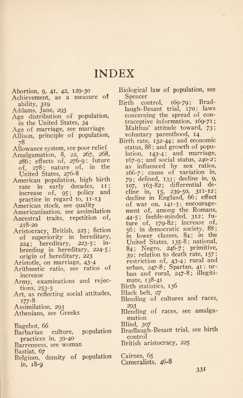 INDEX Abortion, 9, 41, 42, 129-30 Achievement, as a measure of ability, 319 Addams, Jane, 293 Age distribution of population, in the United States, 34 Age of marriage, see marriage Allison, principle of population, 78 Allowance system, see poor relief Amalgamation, 8, 22, 267, 268, 286; effects of, 276-9; future of, 278; nature of, in the United States, 276-8 American population, high birth rate in early decades, 11; increase of, 95; policy and practice in regard to, 11-13 x^merican stock, see quality A.mericanization, see assimilation Ancestral traits, repetition of, 218-20 Aristocracy, British, 225; fiction of superiority in hereditary, 224; hereditary, 223-5; in- breeding in hereditary, 224-5 1 origin of hereditary, 223 Aristotle, on marriage, 43-4 Arithmetic ratio, see ratios of increase Army, examinations and rejec¬ tions, 253-5 . , Art, as reflecting social attitudes, 177-8 Assimilation, 293 Athenians, see Greeks Bagehot, 66 Barbarian culture, population practices in, 39-4° Barrenness, see woman Bastiat, 67 Belgium, density of population in, x8-9 Biological law of population, see Spencer Birth control, 169-79; Brad- laugh-Besant trial, 170; laws concerning the spread of con¬ traceptive information, 169-71; Malthus’ attitude toward, 73; voluntary parenthood, 14 Birth rate, 132-44; and economic status, 88; and growth of popu¬ lation, 143-4; and marriage, 167-9; and social status, 240-2; as influenced by sex ratios, 166-7; cause of variation in, 79; defined, 133; decline in, 9, 107, 163-82; differential de¬ cline in, 15, 239-50, 311-12; decline in England, 66; effect of war on, 141-3; encourage¬ ment of, among the Romans, 44-5; feeble-minded, 312; fu¬ ture of, 179-82; increase of, 56; in democratic society, 88; in lower classes, 84; in the United States, 135-8; national, 84; Negro, 246-7; primitive, 39; relation to death rate, 157; restriction of, 43-41 rural and urban, 247-8; Spartan, 41; ur¬ ban and rural, 247-8; illegiti¬ mate, 138-41 Birth statistics, 136 Black belt, 27 Blending of cultures and races, 293 Blending of races, see amalga¬ mation Blind, 307 Bradlaugh-Besant trial, see birth control British aristocracy, 225 Cairnes, 65 Cameralists, 46-8 33i