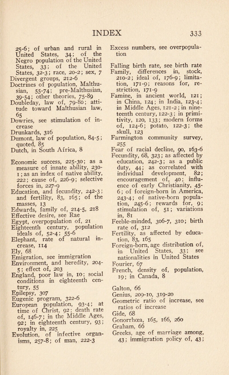 25-6; of urban and rural in United States, 34; of the Negro population of the United States, 33; of the United States, 32-3; race, 20-2; sex, 7 Divergent groups, 212-6 Doctrines of population, Malthu¬ sian, 55-74; pre-Malthusian, 39-54; other theories, 75-89 Doubleday, law of, 79-8o; atti¬ tude toward Malthusian law, Dowries, see stimulation of in¬ crease Drunkards, 316 Dumont, law of population, 84-5; quoted, 85 Dutch, in South Africa, 8 Economic success, 225-30; as a measure of innate ability, 230- 1; as an index of native ability, 222; cause of, 226-9; selective forces in, 227-9 Education, and fecundity, 242-3; and fertility, 83, 165; of the masses, 13 Edwards, family of, 214-5, 218 Effective desire, see Rae Egypt, overpopulation of, 21 Eighteenth century, population ideals of, 52-4; 55-6 Elephant, rate of natural in¬ crease, 114 Ely, 68 ... Emigration, see immigration Environment, and heredity, 204- 5; effect of, 203 England, poor law in, 10; social conditions in eighteenth cen¬ tury, 55 Epilepsy, 307 Eugenic program, 322-6 European population, 93-4; at time of Christ, 92; death rate of, 146-7; in the Middle Ages, 92; in eighteenth century, 93; royalty in, 225 Evolution, of infective organ¬ isms, 257-8; of man, 222-3 Excess numbers, see overpopula¬ tion Falling birth rate, see birth rate Family, differences in, stock, 210-2; ideal of, 176-9; limita¬ tion, 171-9; reasons for, re¬ striction, 171-9 Famine, in ancient world, 121; in China, 124; in India, 123-4; in Middle Ages, I2i-2; in nine¬ teenth century, 122-3 ; in primi- tivity, 120, 133; modern forms of, 124-6; potato, 122-3; the skull, 123 Farmington community survey, 255 Fear of racial decline, 90, 163-6 Fecundity, 68, 323; as affected by education, 242-3; as a public duty, 44; as correlated with individual development, . 82; encouragement of, 40; influ¬ ence of early Christianity, 45- 6; of foreign-born in America, 243-4; of native-born popula¬ tion, 245-6; rewards for, 9; stimulation of, 51; variations in, 81 Feeble-minded, 306-7, 310; birth rate of, 312 Fertility, as affected by educa¬ tion, 83, 165 Foreign-born, age distribution of, in United States, 33; see nationalities in United States Fourier, 67 French, density of, population, 19; in Canada, 8 Galton, 66 Genius, 209-10, 319-20 Geometric ratio of increase, see ratios of increase Gide, 68 Gonorrhoea, 165, 166, 260 Graham, 66 Greeks, age of marriage among, 43; immigration policy of, 43;