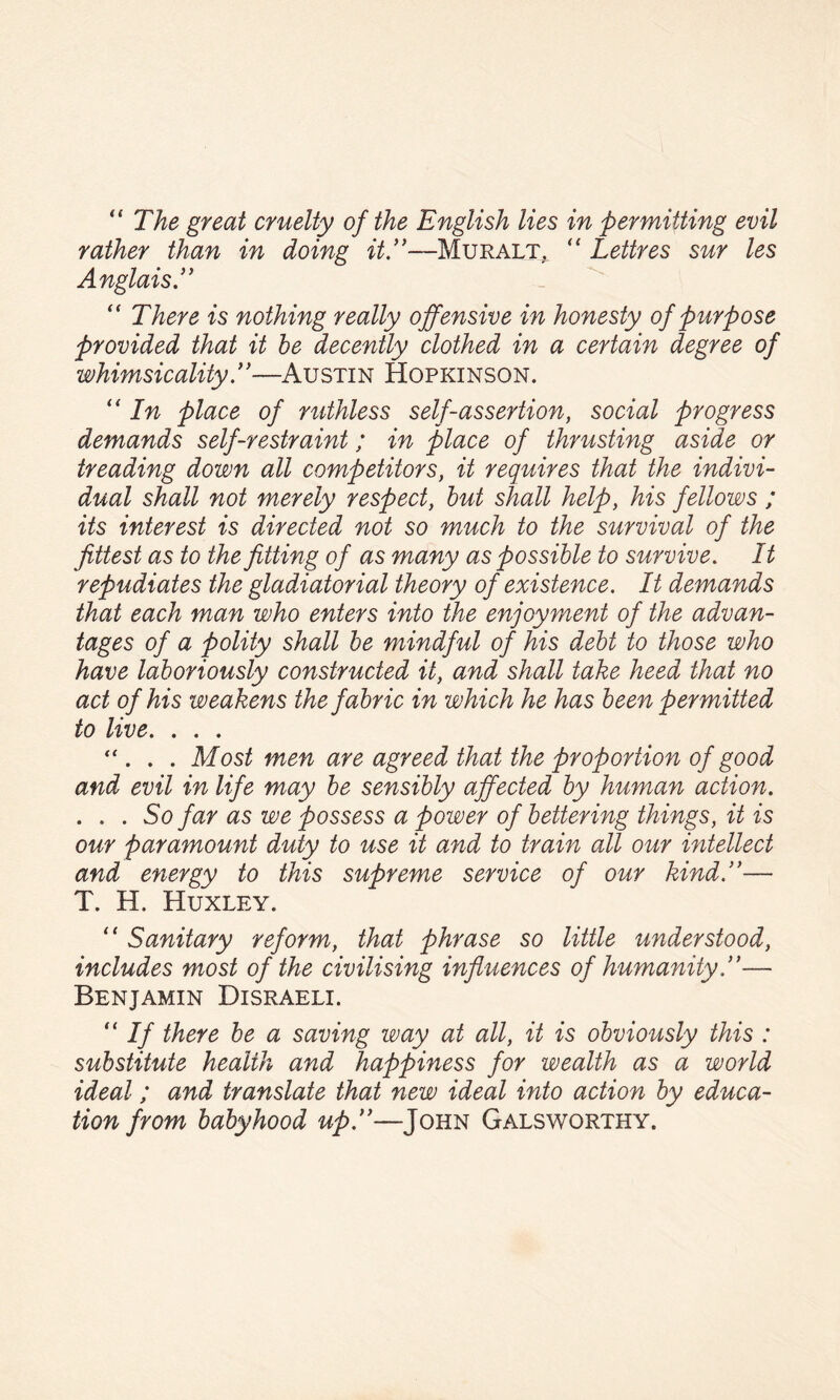 '‘The great cruelty of the English lies in permitting evil rather than in doing itT—Muralt, “ Lettres sur les Anglais T “ There is nothing really offensive in honesty of purpose provided that it he decently clothed in a certain degree of whimsicalityT—Austin Hopkinson. “ In place of ruthless self-assertion, social progress demands self-restraint; in place of thrusting aside or treading down all competitors, it requires that the indivi¬ dual shall not merely respect, hut shall help, his fellows ; its interest is directed not so much to the survival of the fittest as to the fitting of as many as possible to survive. It repudiates the gladiatorial theory of existence. It demands that each man who enters into the enjoyment of the advan¬ tages of a polity shall he mindful of his debt to those who have laboriously constructed it, and shall take heed that no act of his weakens the fabric in which he has been permitted to live. . . . “ . . . Most men are agreed that the proportion of good and evil in life may be sensibly affected by human action. . . . So far as we possess a power of bettering things, it is our paramount duty to use it and to train all our intellect and energy to this supreme service of our kind.’'— T. H. Huxley. “ Sanitary reform, that phrase so little understood, includes most of the civilising influences of humanity,”— Benjamin Disraeli. If there be a saving way at all, it is obviously this : substitute health and happiness for wealth as a world ideal; and translate that new ideal into action by educa¬ tion from babyhood up.”—John Galsworthy.