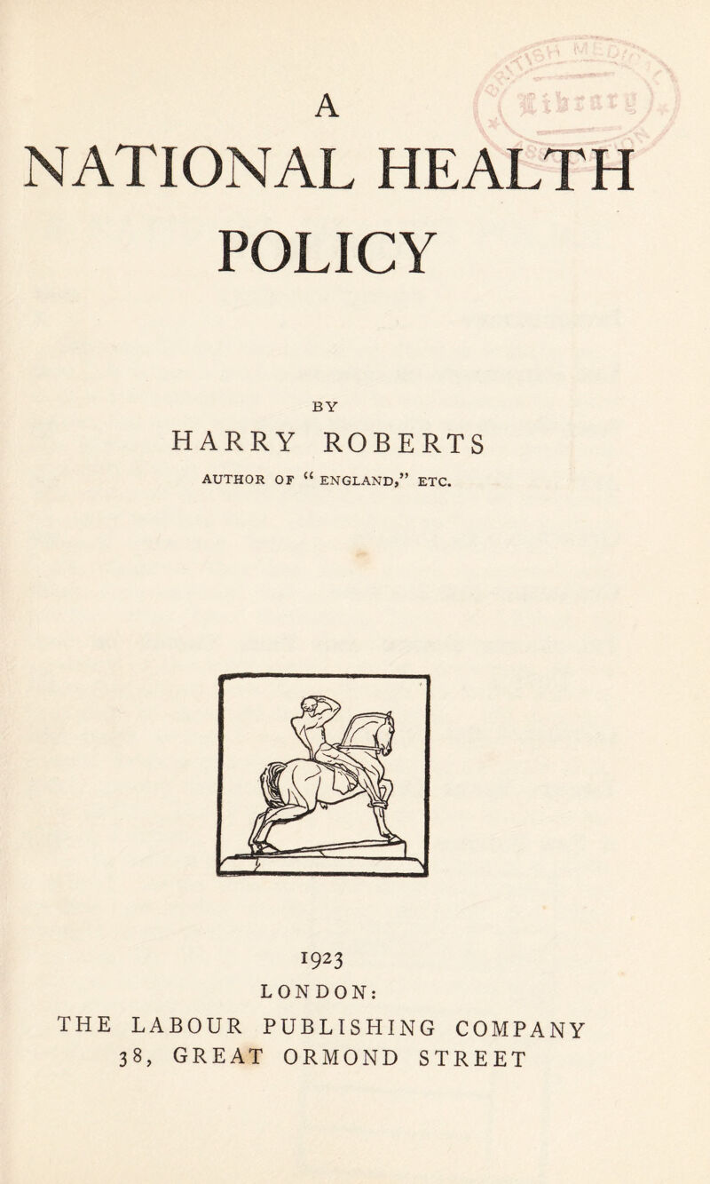 A NATIONAL HEALTH POLICY BY HARRY ROBERTS AUTHOR OF “ ENGLAND,” ETC. 1923 LONDON: THE LABOUR PUBLISHING COMPANY 38, GREAT ORMOND STREET