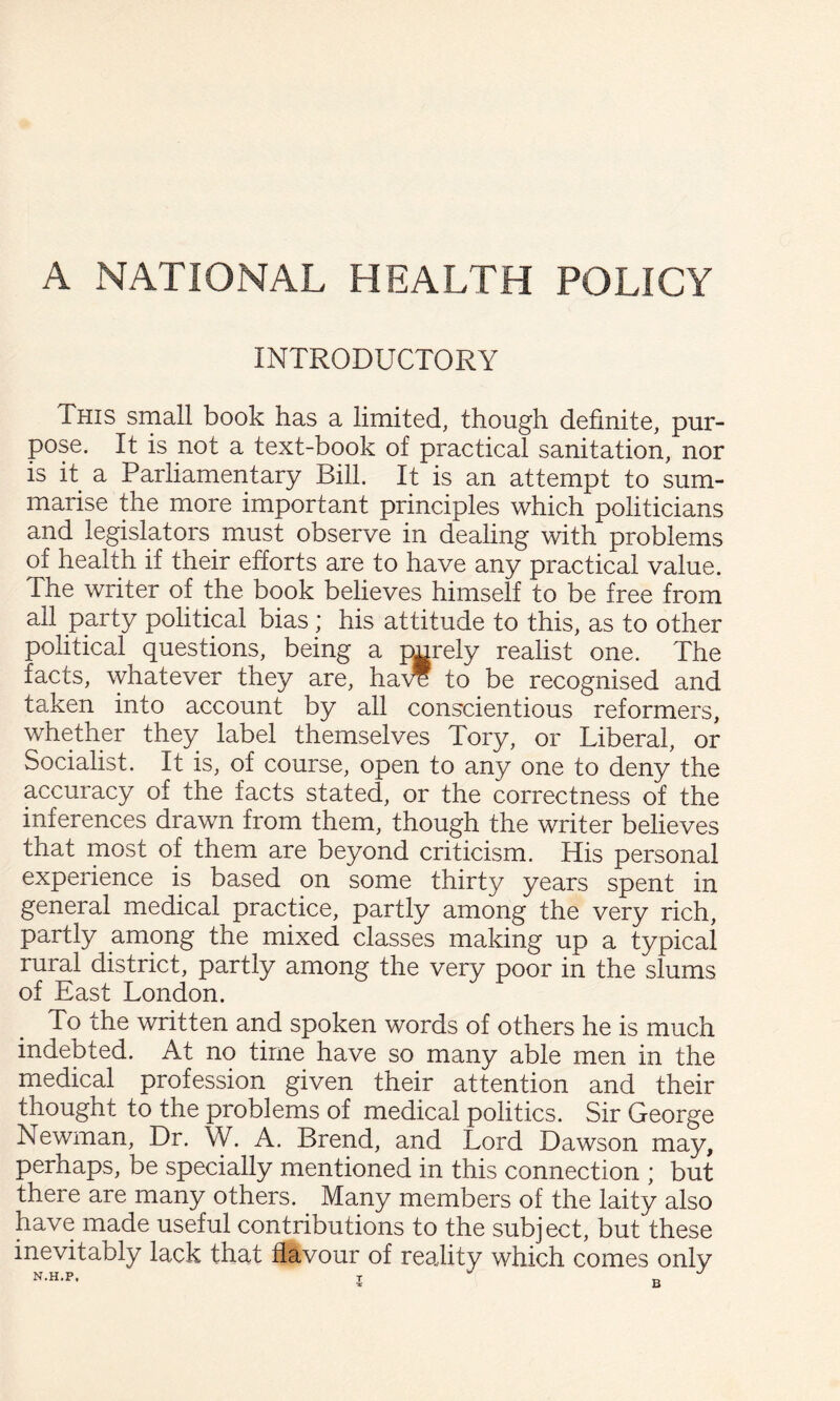 INTRODUCTORY This small book has a limited, though definite, pur¬ pose. It is not a text-book of practical sanitation, nor is it a Parliamentary Bill. It is an attempt to sum¬ marise the more important principles which politicians and legislators must observe in dealing with problems of health if their efforts are to have any practical value. The writer of the book believes himself to be free from all party political bias ; his attitude to this, as to other political questions, being a purely realist one. The facts, whatever they are, ha\T to be recognised and taken into account by all conscientious reformers, whether they label themselves Tory, or Liberal, or Socialist. It is, of course, open to any one to deny the accuracy of the facts stated, or the correctness of the inferences drawn from them, though the writer believes that most of them are beyond criticism. His personal experience is based on some thirty years spent in general medical practice, partly among the very rich, partly among the mixed classes making up a typical rural district, partly among the very poor in the slums of East London. To the written and spoken words of others he is much indebted. At no time have so many able men in the medical profession given their attention and their thought to the problems of medical politics. Sir George Newman, Dr. W. A. Brend, and Lord Dawson may, perhaps, be specially mentioned in this connection ; but there are many others. Many members of the laity also have made useful contributions to the subject, but these inevitably lack that flavour of reality which comes only N.H.P. T r.