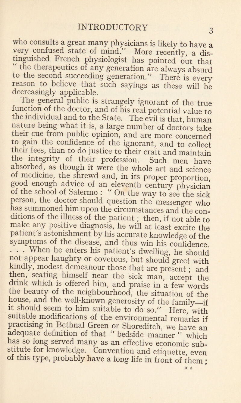3 who consults a great many physicians is likely to have a very confused state of mind/' More recently, a dis- tinguished French physiologiwSt has pointed out that the therapeutics of any generation are always absurd to the second succeeding generation. There is every reason to believe that such sayings as these will be decreasingly applicable. The general public is strangely ignorant of the true function of the doctor, and of his real potential value to the individual and to the State. The evil is that, human nature being what it is, a large number of doctors take their cue from public opinion, and are more concerned to gain the confidence of the ignorant, and to collect their fees, than to do justice to their craft and maintain the integrity of their profession. Such men have absorbed, as though it were the whole art and science of medicine, the shrewd and, in its proper proportion, good enough advice of an eleventh century physician of the school of Salermo : “On the way to see the sick person, the doctor should question the messenger who has summoned him upon the circumstances and the con¬ ditions of the illness of the patient; then, if not able to make any positive diagnosis, he will at least excite the patient s astonishmpt by his accurate knowledge of the symptoms of the disease, and thus win his confidence . . . When he enters his patient s dwelling, he should not appear haughty or covetous, but should greet with kindly, modest demeanour those that are present; and then, seating himself near the sick man, accept the drink which is offered him, and praise in a few words the beauty of the neighbourhood, the situation of the house, and the well-known generosity of the family_if it should seem to him suitable to do so. Here, with suitable modifications of the environmental remarks if practising in Bethnal Green or Shoreditch, we have an adequate definition of that “ bedside manner  which has so long served many as an effective economic sub¬ stitute for knowledge. Convention and etiquette, even of this type, probably have a long life in front of them *