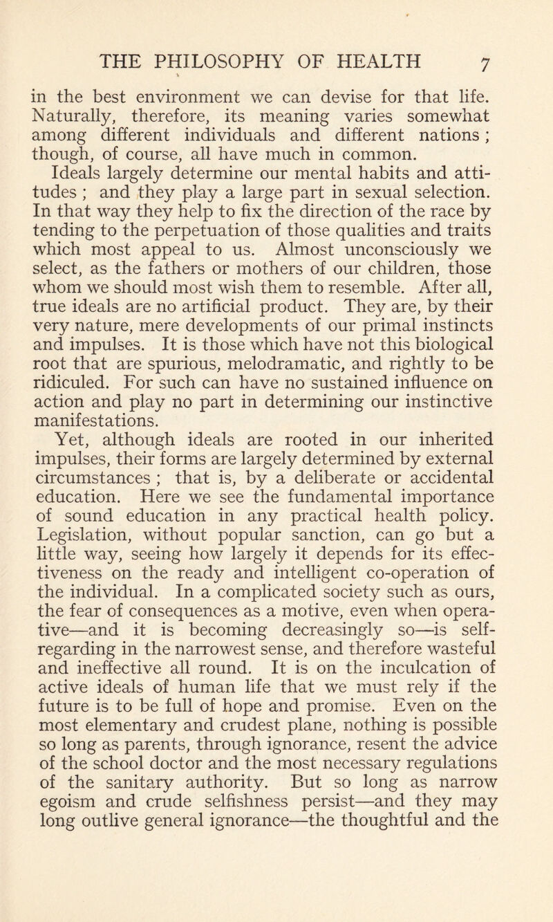 in the best environment we can devise for that life. Naturally, therefore, its meaning varies somewhat among different individuals and different nations; though, of course, all have much in common. Ideals largely determine our mental habits and atti¬ tudes ; and they play a large part in sexual selection. In that way they help to fix the direction of the race by tending to the perpetuation of those qualities and traits which most appeal to us. Almost unconsciously we select, as the fathers or mothers of our children, those whom we should most wish them to resemble. After all, true ideals are no artificial product. They are, by their very nature, mere developments of our primal instincts and impulses. It is those which have not this biological root that are spurious, melodramatic, and rightly to be ridiculed. For such can have no sustained influence on action and play no part in determining our instinctive manifestations. Yet, although ideals are rooted in our inherited impulses, their forms are largely determined by external circumstances ; that is, by a deliberate or accidental education. Here we see the fundamental importance of sound education in any practical health policy. Legislation, without popular sanction, can go but a little way, seeing how largely it depends for its effec¬ tiveness on the ready and intelligent co-operation of the individual. In a complicated society such as ours, the fear of consequences as a motive, even when opera¬ tive—and it is becoming decreasingly so—is self- regarding in the narrowest sense, and therefore wasteful and ineffective all round. It is on the inculcation of active ideals of human life that we must rely if the future is to be full of hope and promise. Even on the most elementary and crudest plane, nothing is possible so long as parents, through ignorance, resent the advice of the school doctor and the most necessary regulations of the sanitary authority. But so long as narrow egoism and crude selfishness persist—and they may long outlive general ignorance—the thoughtful and the