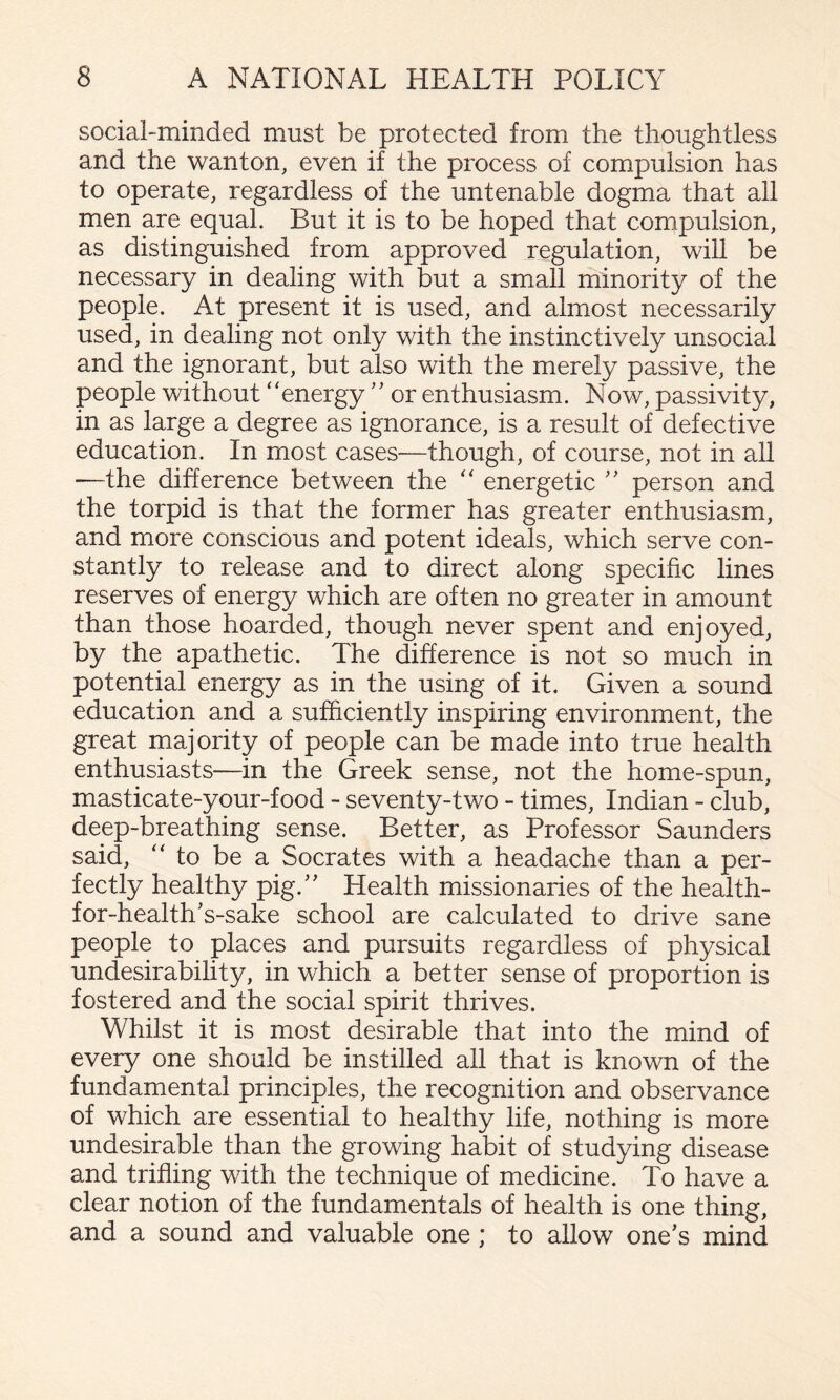 social-minded must be protected from the thoughtless and the wanton, even if the process of compulsion has to operate, regardless of the untenable dogma that all men are equal. But it is to be hoped that compulsion, as distinguished from approved regulation, will be necessary in dealing with but a small minority of the people. At present it is used, and almost necessarily used, in dealing not only with the instinctively unsocial and the ignorant, but also with the merely passive, the people without ‘‘energy'' or enthusiasm. Now, passivity, in as large a degree as ignorance, is a result of defective education. In most cases—though, of course, not in all —the difference between the “ energetic person and the torpid is that the former has greater enthusiasm, and more conscious and potent ideals, which serve con¬ stantly to release and to direct along specific lines reserves of energy which are often no greater in amount than those hoarded, though never spent and enjoyed, by the apathetic. The difference is not so much in potential energy as in the using of it. Given a sound education and a sufficiently inspiring environment, the great majority of people can be made into true health enthusiasts—in the Greek sense, not the home-spun, masticate-your-food - seventy-two - times, Indian - club, deep-breathing sense. Better, as Professor Saunders said, “ to be a Socrates with a headache than a per¬ fectly healthy pig.’' Health missionaries of the health- for-health’s-sake school are calculated to drive sane people to places and pursuits regardless of physical undesirability, in which a better sense of proportion is fostered and the social spirit thrives. Whilst it is most desirable that into the mind of every one should be instilled all that is known of the fundamental principles, the recognition and observance of which are essential to healthy life, nothing is more undesirable than the growing habit of studying disease and trifling with the technique of medicine. To have a clear notion of the fundamentals of health is one thing, and a sound and valuable one; to allow one’s mind