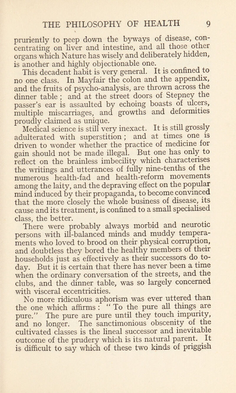 pruriently to peep down the byways of disease, con¬ centrating on liver and intestine, and all those other organs which Nature has wisely and deliberately hidden, is another and highly objectionable one. This decadent habit is very general. It is confined to no one class. In Mayfair the colon and the appendix, and the fruits of psycho-analysis, are thrown across the dinner table ; and at the street doors of Stepney the passer's ear is assaulted by echoing boasts of ulcers, multiple miscarriages, and growths and deformities proudly claimed as unique. Medical science is still very inexact. It is still grossly adulterated with superstition ; and at times one is driven to wonder whether the practice of medicine for gain should not be made illegal. But one has only to reflect on the brainless imbecility which characterises the writings and utterances of fully nine-tenths of the numerous health-fad and health-reform movements among the laity, and the depraving effect on the popular mind induced by their propaganda, to become convinced that the more closely the whole business of disease, its cause and its treatment, is confined to a small specialised class, the better. There were probably always morbid and neurotic persons with ill-balanced minds and muddy tempera¬ ments who loved to brood on their physical corruption, and doubtless they bored the healthy members of their households just as effectively as their successors do to¬ day. But it is certain that there has never been a time when the ordinary conversation of the streets, and the clubs, and the dinner table, was so largely concerned with visceral eccentricities. No more ridiculous aphorism was ever uttered than the one which affirms : “To the pure all things are pure. The pure are pure until they touch impurity, and no longer. The sanctimonious obscenity of the cultivated classes is the lineal successor and inevitable outcome of the prudery which is its natural parent. ^ It is difficult to say which of these two kinds of priggish