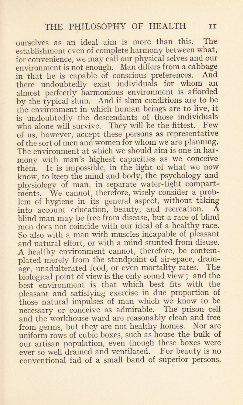 ourselves as an ideal aim is more than this. The establishment even of complete harmony between what, for convenience, we may call our physical selves and our environment is not enough. Man differs from a cabbage in that he is capable of conscious preferences. And there undoubtedly exist individuals for whom an almost perfectly harmonious environment is afforded by the typical slum. And if slum conditions are to be the environment in which human beings are to live, it is undoubtedly the descendants of those individuals who alone will survive. They will be the fittest. Few of us, however, accept these persons as representative of the sort of men and women for whom we are planning. The environment at which we should aim is one in har¬ mony with man's highest capacities as we conceive them. It is impossible, in the light of what we now know, to keep the mind and body, the psychology and physiology of man, in separate water-tight compart¬ ments. We cannot, therefore, wisely consider a prob¬ lem of hygiene in its general aspect, without taking into account education, beauty, and recreation. A blind man may be free from disease, but a race of blind men does not coincide with our ideal of a healthy race. So also with a man with muscles incapable of pleasant and natural effort, or with a mind stunted from disuse. A healthy environment cannot, therefore, be contem¬ plated merely from the standpoint of air-space, drain¬ age, unadulterated food, or even mortality rates. The biological point of view is the only sound view ; and the best environment is that which best fits with the pleasant and satisfying exercise in due proportion of those natural impulses of man which we know to be necessary or conceive as admirable. The prison cell and the workhouse ward are reasonably clean and free from germs, but they are not healthy homes. Nor are uniform rows of cubic boxes, such as house the bulk of our artisan population, even though these boxes were ever so well drained and ventilated. For beauty is no conventional fad of a small band of superior persons.