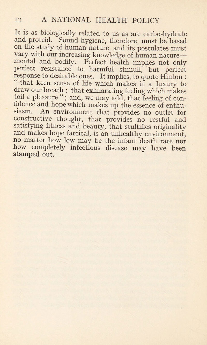 It is as biologically related to us as are carbo-hydrate and proteid. Sound hygiene, therefore, must be based on the study of human nature, and its postulates must vary with our increasing knowledge of human nature— mental and bodily. Perfect health implies not only perfect resistance to harmful stimuli, but perfect response to desirable ones. It implies, to quote Hinton : “ that keen sense of life which makes it a luxury to draw our breath ; that exhilarating feeling which makes toil a pleasure''; and, we may add, that feeling of con¬ fidence and hope which makes up the essence of enthu¬ siasm. An environment that provides no outlet for constructive thought, that provides no restful and satisfying fitness and beauty, that stultifies originality and makes hope farcical, is an unhealthy environment, no matter how low may be the infant death rate nor how completely infectious disease may have been stamped out.