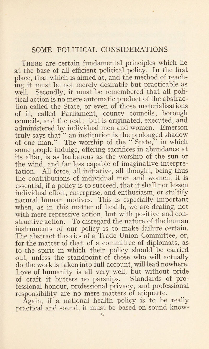There are certain fundamental principles which lie at the base of all efficient political policy. In the first place, that which is aimed at, and the method of reach¬ ing it must be not merely desirable but practicable as well. Secondly, it must be remembered that all poli¬ tical action is no mere automatic product of the abstrac¬ tion called the State, or even of those materialisations of it, called Parliament, county councils, borough councils, and the rest; but is originated, executed, and administered by individual men and women. Emerson truly says that “ an institution is the prolonged shadow of one man.'' The worship of the “ State, in which some people indulge, offering sacrifices in abundance at its altar, is as barbarous as the worship of the sun or the wind, and far less capable of imaginative interpre¬ tation. All force, all initiative, all thought, being thus the contributions of individual men and women, it is essential, if a policy is to succeed, that it shall not lessen individual effort, enterprise, and enthusiasm, or stultify natural human motives. This is especially important when, as in this matter of health, we are dealing, not with mere repressive action, but with positive and con¬ structive action. To disregard the nature of the human instruments of our policy is to make failure certain. The abstract theories of a Trade Union Committee, or, for the matter of that, of a committee of diplomats, as to the spirit in which their policy should be carried out, unless the standpoint of those who will actually do the work is taken into full account, will lead nowhere. Love of humanity is ail very well, but without pride of craft it butters no parsnips. Standards of pro¬ fessional honour, professional privacy, and professional responsibility are no mere matters of etiquette. Again, if a national health policy is to be really practical and sound, it must be based on sound know-