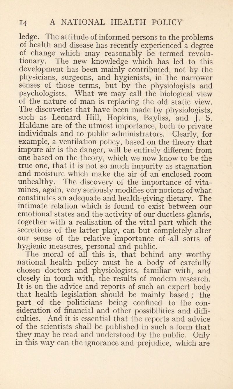 ledge. The attitude of informed persons to the problems of health and disease has recently experienced a degree of change which may reasonably be termed revolu¬ tionary. The new knowledge which has led to this development has been mainly contributed, not by the physicians, surgeons, and hygienists, in the narrower senses of those terms, but by the physiologists and psychologists. What we may call the biological view of the nature of man is replacing the old static view. The discoveries that have been made by physiologists, such as Leonard Hill, Hopkins, Bayliss, and J. S. Haldane are of the utmost importance, both to private individuals and to public administrators. Clearly, for example, a ventilation policy, based on the theory that impure air is the danger, will be entirely different from one based on the theory, which we now know to be the true one, that it is not so much impurity as stagnation and moisture which make the air of an enclosed room unhealthy. The discovery of the importance of vita- mines, again, very seriously modifies our notions of what constitutes an adequate and health-giving dietary. The intimate relation which is found to exist between our emotional states and the activity of our ductless glands, together with a realisation of the vital part which the secretions of the latter play, can but completely alter our sense of the relative importance of all sorts of hygienic measures, personal and public. The moral of all this is, that behind any worthy national health policy must be a body of carefully chosen doctors and physiologists, familiar with, and closely in touch with, the results of modern research. It is on the advice and reports of such an expert body that health legislation should be mainly based ; the part of the politicians being confined to the con¬ sideration of financial and other possibilities and diffi¬ culties. And it is essential that the reports and advice of the scientists shall be published in such a form that they may be read and understood by the public. Only in this way can the ignorance and prejudice, which are