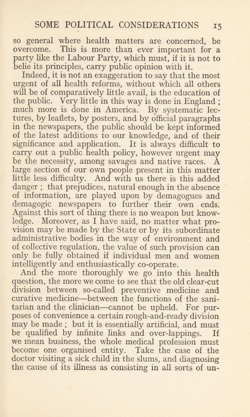 SO general where health matters are concerned, be overcome. This is more than ever important for a party like the Labour Party, which must, if it is not to belie its principles, carry public opinion with it. Indeed, it is not an exaggeration to say that the most urgent of all health reforms, without which all others will be of comparatively little avail, is the education of the public. Very little in this way is done in England ; much more is done in America. By systematic lec¬ tures, by leaflets, by posters, and by official paragraphs in the newspapers, the public should be kept informed of the latest additions to our knowledge, and of their significance and application. It is always difficult to carry out a public health policy, however urgent may be the necessity, among savages and native races. A large section of our own people present in this matter little less difficulty. And with us there is this added danger ; that prejudices, natural enough in the absence of information, are played upon by demagogues and demagogic newspapers to further their own ends. Against this sort of thing there is no weapon but know¬ ledge. Moreover, as I have said, no matter what pro¬ vision may be made by the State or by its subordinate administrative bodies in the way of environment and of collective regulation, the value of such provision can only be fully obtained if individual men and women intelligently and enthusiastically co-operate. And the more thoroughly we go into this health question, the more we come to see that the old clear-cut division between so-called preventive medicine and curative medicine—between the functions of the sani¬ tarian and the clinician—cannot be upheld. For pur¬ poses of convenience a certain rough-and-ready division may be made ; but it is essentially artificial, and must be qualified by infinite links and over-lappings. If we mean business, the whole medical profession must become one organised entity. Take the case of the doctor visiting a sick child in the slums, and diagnosing the cause of its illness as consisting in all sorts of un-