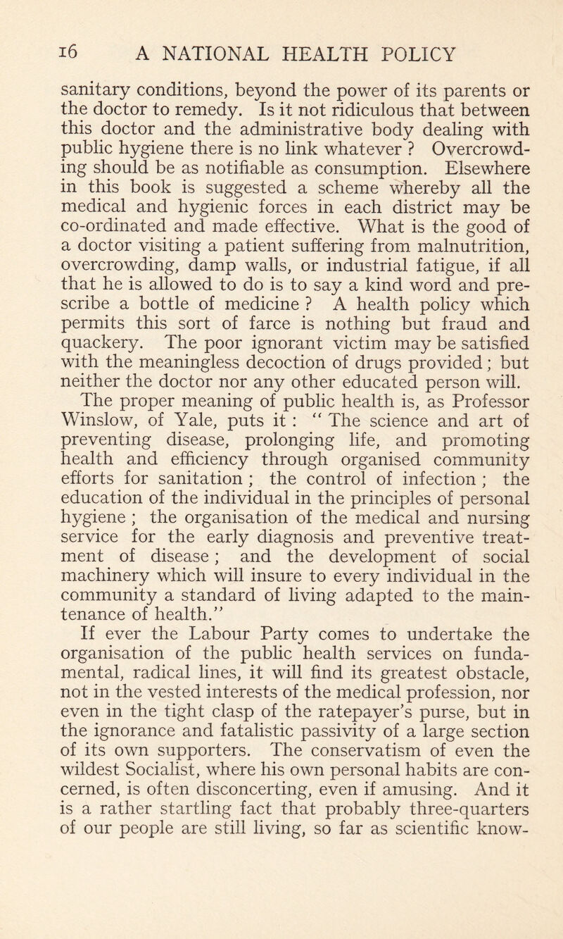 sanitary conditions, beyond the power of its parents or the doctor to remedy. Is it not ridiculous that between this doctor and the administrative body dealing with public hygiene there is no link whatever ? Overcrowd¬ ing should be as notifiable as consumption. Elsewhere in this book is suggested a scheme whereby all the medical and hygienic forces in each district may be co-ordinated and made effective. What is the good of a doctor visiting a patient suffering from malnutrition, overcrowding, damp walls, or industrial fatigue, if all that he is allowed to do is to say a kind word and pre¬ scribe a bottle of medicine ? A health policy which permits this sort of farce is nothing but fraud and quackery. The poor ignorant victim may be satisfied with the meaningless decoction of drugs provided; but neither the doctor nor any other educated person will. The proper meaning of public health is, as Professor Winslow, of Yale, puts it: The science and art of preventing disease, prolonging life, and promoting health and efficiency through organised community efforts for sanitation ; the control of infection ; the education of the individual in the principles of personal hygiene ; the organisation of the medical and nursing service for the early diagnosis and preventive treat¬ ment of disease; and the development of social machinery which will insure to every individual in the community a standard of living adapted to the main¬ tenance of health.’' If ever the Labour Party comes to undertake the organisation of the public health services on funda¬ mental, radical lines, it will find its greatest obstacle, not in the vested interests of the medical profession, nor even in the tight clasp of the ratepayer’s purse, but in the ignorance and fatalistic passivity of a large section of its own supporters. The conservatism of even the wildest Socialist, where his own personal habits are con¬ cerned, is often disconcerting, even if amusing. And it is a rather startling fact that probably three-quarters of our people are still living, so far as scientific know-