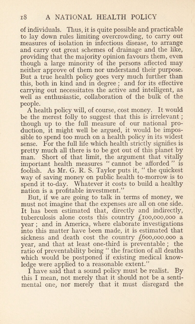 of individuals. Thus, it is quite possible and practicable to lay down rules limiting overcrowding, to carry out measures of isolation in infectious disease, to arrange and carry out great schemes of drainage and the like, providing that the majority opinion favours them, even though a large minority of the persons affected may neither approve of them nor understand their purpose. But a true health policy goes very much further than this, both in kind and in degree ; and for its effective carrying out necessitates the active and intelligent, as well as enthusiastic, collaboration of the bulk of the people. A health policy will, of course, cost money. It would be the merest folly to suggest that this is irrelevant; though up to the full measure of our national pro¬ duction, it might well be argued, it would be impos¬ sible to spend too much on a health policy in its widest sense. For the full life which health strictly signifies is pretty much all there is to be got out of this planet by man. Short of that limit, the argument that vitally important health measures “ cannot be afforded is foolish. As Mr. G. R. S. Taylor puts it, ‘‘ the quickest way of saving money on public health to-morrow is to spend it to-day. Whatever it costs to build a healthy nation is a profitable investment.' But, if we are going to talk in terms of money, we must not imagine that the expenses are all on one side. It has been estimated that, directly and indirectly, tuberculosis alone costs this country £100,000,000 a year ; and in America, where elaborate investigations into this matter have been made, it is estimated that sickness and death cost the country £600,000,000 a year, and that at least one-third is preventable ; the ratio of preventability being “ the fraction of all deaths which would be postponed if existing medical know¬ ledge were applied to a reasonable extent. I have said that a sound policy must be realist. By this I mean, not merely that it should not be a senti¬ mental one, nor merely that it must disregard the