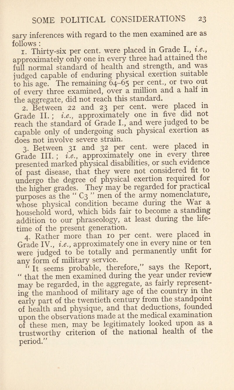 sary inferences with regard to the men examined are as follows : 1. Thirty-six por cent, were placed in Grade I., i.c., approximately only one in every three had attained the full normal standard of health and strength, and was judged capable of enduring physical exertion suitable to his age. The remaining 64-65 per cent., or two out of every three examined, over a million and a half in the aggregate, did not reach this standard. 2. Between 22 and 23 per cent, were placed in Grade II. ; i.e., approximately one in five did not reach the standard of Grade L, and were judged to be capable only of undergoing such physical exertion as does not involve severe strain. 3. Between 31 and 32 per cent, were placed in Grade III.; i.e., approximately one in every three presented marked physical disabilities, or sueh evidence of past disease, that they were not considered fit to undergo the degree of physical exertion required for the higher grades. They may be regarded for practical purposes as the C3 men of the army nomenclature, whose physical condition became during the War a household word, which bids fair to become a standing addition to our phraseology, at least during the life¬ time of the present generation. 4. Rather more than 10 per cent, were placed m Grade IV., i.e., approximately one in every nine or ten were judged to be totally and permanently unfit for any form of mulitary service. “ It seems probable, therefore,’’ says the Report, “ that the men examined during the year under review may be regarded, in the aggregate, as fairly represent¬ ing the manhood of military age of the country in the early part of the twentieth century from the standpoint of health and physique, and that deductions, founded upon the observations made at the medical examination of these men, may be legitimately looked upon as a trustworthy criterion of the national health of the period.”