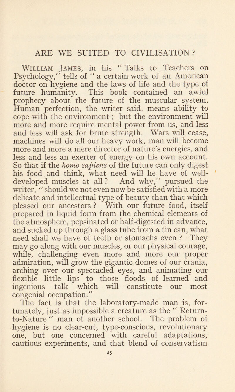 William James, in his ‘‘ Talks to Teachers on Psychology/’ tells of '' a certain work of an American doctor on hygiene and the laws of life and the type of future humanity. This book contained an awful prophecy about the future of the muscular system. Human perfection, the writer said, means ability to cope with the environment; but the environment will more and more require mental power from us, and less and less will ask for brute strength. Wars will cease, machines will do all our heavy work, man will become more and more a mere director of nature’s energies, and less and less an exerter of energy on his own account. So that if the homo sapiens of the future can only digest his food and think, what need will he have of well- ' developed muscles at all ? And why,” pursued the writer, ‘‘ should we not even now be satisfied with a more delicate and intellectual type of beauty than that which pleased our ancestors ? With our future food, itself prepared in liquid form from the chemical elements of the atmosphere, pepsinated or half-digested in advance, and sucked up through a glass tube from a tin can, what need shall we have of teeth or stomachs even ? They may go along with our muscles, or our physical courage, while, challenging even more and more our proper admiration, will grow the gigantic domes of our crania, arching over our spectacled eyes, and animating our flexible little lips to those floods of learned and ingenious talk which will constitute our most congenial occupation.” The fact is that the laboratory-made man is, for¬ tunately, just as impossible a creature as the “ Return- to-Nature ” man of another school. The problem of hygiene is no clear-cut, type-conscious, revolutionary one, but one concerned with careful adaptations, cautious experiments, and that blend of conservatism