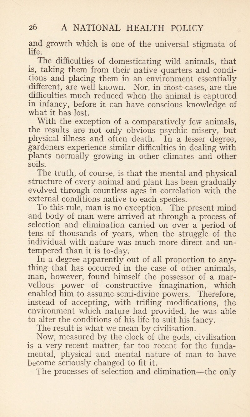 and growth which is one of the universal stigmata of life. The difficulties of domesticating wild animals, that is, taking them from their native quarters and condi¬ tions and placing them in an environment essentially different, are well known. Nor, in most cases, are the difficulties much reduced when the animal is captured in infancy, before it can have conscious knowledge of what it has lost. With the exception of a comparatively few animals, the results are not only obvious psychic misery, but physical illness and often death. In a lesser degree, gardeners experience similar difficulties in dealing with plants normally growing in other climates and other soils. The truth, of course, is that the mental and physical structure of every animal and plant has been gradually evolved through countless ages in correlation with the external conditions native to each species. To this rule, man is no exception. The present mind and body of man were arrived at through a process of selection and elimination carried on over a period of tens of thousands of years, when the struggle of the individual with nature was much more direct and un¬ tempered than it is to-day. In a degree apparently out of all proportion to any¬ thing that has occurred in the case of other animals, man, however, found himself the possessor of a mar¬ vellous power of constructive imagination, which enabled him to assume semi-divine powers. Therefore, instead of accepting, with trifling modifications, the environment which nature had provided, he was able to alter the conditions of his life to suit his fancy. The result is what we mean by civilisation. Now, measured by the clock of the gods, civilisation is a very recent matter, far too recent for the funda¬ mental, physical and mental nature of man to have become seriously changed to fit it. The processes of selection and elimination—the only
