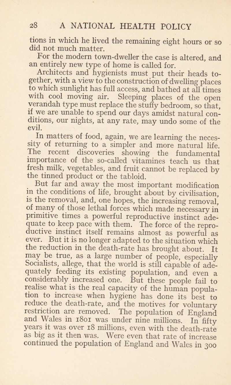 tions in which he lived the remaining eight hours or so did not much matter. For the modern town-dweller the case is altered, and an entirely new type of home is called for. Architects and hygienists must put their heads to¬ gether, with a view to the construction of dwelling places to which sunlight has full access, and bathed at all times with cool moving air. Sleeping places of the open verandah type must replace the stuffy bedroom, so that, if we are unable to spend our days amidst natural con¬ ditions, our nights, at any rate, may undo some of the evil. In matters of food, again, we are learning the neces¬ sity of returning to a simpler and more natural life. The recent discoveries showing the fundamental importance of the so-called vitamines teach us that fresh milk, vegetables, and fruit cannot be replaced by the tinned product or the tabloid. But far and away the most important modification in the conditions of life, brought about by civilisation, is the removal, and, one hopes, the increasing removal, of many of those lethal forces which made necessary in primitive times a powerful reproductive instinct ade¬ quate to keep pace with them. The force of the repro¬ ductive instinct itself remains almost as powerful as ever. But it is no longer adapted to the situation which the reduction in the death-rate has brought about. It may be true, as a large number of people, especially Socialists, allege, that the world is still capable of ade¬ quately feeding its existing population, and even a considerably increased one. But these people fail to realise what is the real capacity of the human popula¬ tion to increase when hygiene has done its best to reduce the death-rate, and the motives for voluntary restriction are removed. The population of England and Wales in i8oi was under nine millions. In fifty years it was over i8 millions, even with the death-rate as big as it then was. Were even that rate of increase continued the population of England and Wales in 300