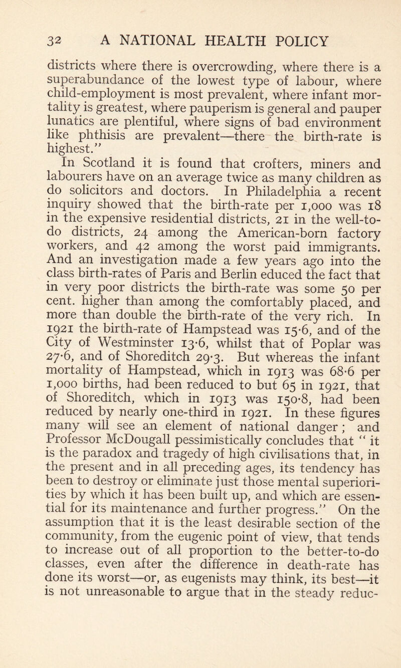districts where there is overcrowding, where there is a superabundance of the lowest type of labour, where child-employment is most prevalent, where infant mor¬ tality is greatest, where pauperism is general and pauper lunatics are plentiful, where signs of bad environment like phthisis are prevalent—there- the birth-rate is highest/' In Scotland it is found that crofters, miners and labourers have on an average twice as many children as do solicitors and doctors. In Philadelphia a recent inquiry showed that the birth-rate per i,ooo was i8 in the expensive residential districts, 21 in the well-to- do districts, 24 among the American-born factory workers, and 42 among the worst paid immigrants. And an investigation made a few years ago into the class birth-rates of Paris and Berlin educed the fact that in very poor districts the birth-rate was some 50 per cent, higher than among the comfortably placed, and more than double the birth-rate of the very rich. In 1921 the birth-rate of Hampstead was 15*6, and of the City of Westminster 13-6, whilst that of Poplar was 27-6, and of Shoreditch 29-3. But whereas the infant mortality of Hampstead, which in 1913 was 68-6 per 1,000 births, had been reduced to but 65 in 1921, that of Shoreditch, which in 1913 was 150-8, had been reduced by nearly one-third in 1921. In these figures many will see an element of national danger ; and Professor McDougall pessimistically concludes that ‘‘ it is the paradox and tragedy of high civilisations that, in the present and in all preceding ages, its tendency has been to destroy or eliminate just those mental superiori¬ ties by which it has been built up, and which are essen¬ tial for its maintenance and further progress. On the assumption that it is the least desirable section of the community, from the eugenic point of view, that tends to increase out of all proportion to the better-to-do classes, even after the difference in death-rate has done its worst—or, as eugenists may think, its best—it is not unreasonable to argue that in the steady reduc-