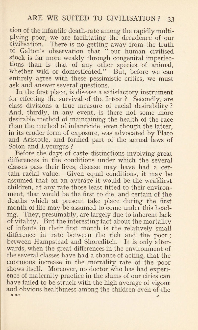 tion of the infantile death-rate among the rapidly multi¬ plying poor, we are facilitating the decadence of our civilisation. There is no getting away from the truth of Galton's observation that ‘‘ our human civilised stock is far more weakly through congenital imperfec¬ tions than is that of any other species of animal, whether wild or domesticated.'' But, before we can entirely agree with these pessimistic critics, we must ask and answer several questions. In the first place, is disease a satisfactory instrument for effecting the survival of the fittest ? Secondly, are class divisions a true measure of racial desirability ? And, thirdly, in any event, is there not some more desirable method of maintaining the health of the race than the method of infanticide, even though the latter, in its cruder form of exposure, was advocated by Plato and Aristotle, and formed part of the actual laws of Solon and Lycurgus ? Before the days of caste distinctions involving great differences in the conditions under which the several classes pass their lives, disease may have had a cer¬ tain racial value. Given equal conditions, it may be assumed that on an average it would be the weakliest children, at any rate those least fitted to their environ¬ ment, that would be the first to die, and certain of the deaths which at present take place during the first month of life may be assumed to come under this head¬ ing. They, presumably, are largely due to inherent lack of vitality. But the interesting fact about the mortality of infants in their first month is the relatively small difference in rate between the rich and the poor; between Hampstead and Shoreditch. It is only after¬ wards, when the great differences in the environment of the several classes have had a chance of acting, that the enormous increase in the mortality rate of the poor shows itself. Moreover, no doctor who has had experi¬ ence of maternity practice in the slums of our cities can have failed to be struck with the high average of vigour and obvious healthiness among the children even of the N.H.P. D