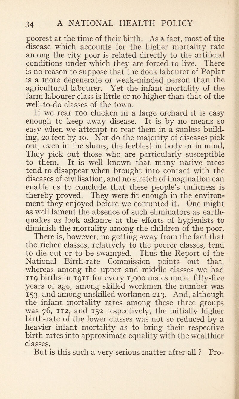 poorest at the time of their birth. As a fact, most of the disease which accounts for the higher mortality rate among the city poor is related directly to the artificial conditions under which they are forced to live. There is no reason to suppose that the dock labourer of Poplar is a more degenerate or weak-minded person than the agricultural labourer. Yet the infant mortality of the farm labourer class is little or no higher than that of the well-to-do classes of the town. If we rear loo chicken in a large orchard it is easy enough to keep away disease. It is by no means so easy when we attempt to rear them in a sunless build¬ ing, 20 feet by lo. Nor do the majority of diseases pick out, even in the slums, the feeblest in body or in mind. They pick out those who are particularly susceptible to them. It is well known that many native races tend to disappear when brought into contact with the diseases of civilisation, and no stretch of imagination can enable us to conclude that these people’s unfitness is thereby proved. They were fit enough in the environ¬ ment they enjoyed before we corrupted it. One might as well lament the absence of such eliminators as earth¬ quakes as look askance at the efforts of hygienists to diminish the mortality among the children of the poor. There is, however, no getting away from the fact that the richer classes, relatively to the poorer classes, tend to die out or to be swamped. Thus the Report of the National Birth-rate Commission points out that, whereas among the upper and middle classes we had 119 births in 1911 for every 1,000 males under fifty-five years of age, among skilled workmen the number was 153, and among unskilled workmen 213. And, although the infant mortality rates among these three groups was 76, 112, and 152 respectively, the initially higher birth-rate of the lower classes was not so reduced by a heavier infant mortality as to bring their respective birth-rates into approximate equality with the wealthier classes. But is this such a very serious matter after all ? Pro-