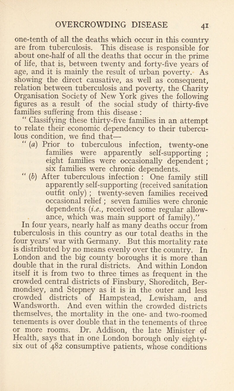 one-tenth of all the deaths which occur in this country are from tuberculosis. This disease is responsible for about one-half of all the deaths that occur in the prime of life, that is, between twenty and forty-five years of age, and it is mainly the result of urban poverty. As showing the direct causative, as well as consequent, relation between tuberculosis and poverty, the Charity Organisation Society of New York gives the following figures as a result of the social study of thirty-five families suffering from this disease : “ Classifying these thirty-five families in an attempt to relate their economic dependency to their tubercu¬ lous condition, we find that— {a) Prior to tuberculous infection, twenty-one families were apparently self-supporting ; eight families were occasionally dependent; six families were chronic dependents. ‘‘ [h) After tuberculous infection : One family still apparently self-supporting (received sanitation outfit only) ; twenty-seven families received occasional relief ; seven families were chronic dependents [i.e., received some regular allow¬ ance, which was main support of family).’’ In four years, nearly half as many deaths occur from tuberculosis in this country as our total deaths in the four years’ war with Germany. But this mortality rate is distributed by no means evenly over the country. In London and the big county boroughs it is more than double that in the rural districts. And within London itself it is from two to three times as frequent in the crowded central districts of Finsbury, Shoreditch, Ber¬ mondsey, and Stepney as it is in the outer and less crowded districts of Hampstead, Lewisham, and Wandsworth. And even within the crowded districts themselves, the mortality in the one- and two-roomed tenements is over double that in the tenements of three or more rooms. Dr. Addison, the late Minister of Health, says that in one London borough only eighty- six out of 482 consumptive patients, whose conditions