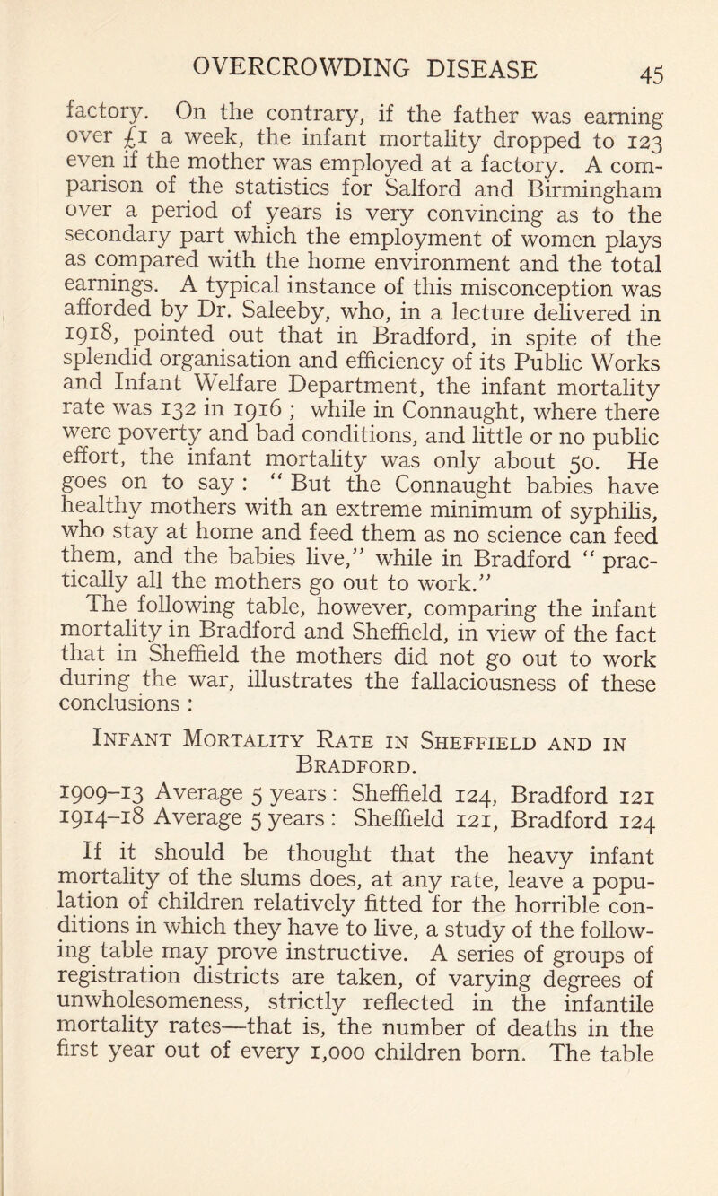 factory. On the contrary, if the father was earning over £1 a week, the infant mortality dropped to 123 even if the mother was employed at a factory. A com¬ parison of the statistics for Salford and Birmingham over a period of years is very convincing as to the secondary part which the employment of women plays as compared with the home environment and the total earnings. A typical instance of this misconception was afforded by Dr. Saleeby, who, in a lecture delivered in 1918, pointed out that in Bradford, in spite of the splendid organisation and efficiency of its Public Works and Infant Welfare Department, the infant mortality rate was 132 in 1916 ; while in Connaught, where there were poverty and bad conditions, and little or no public effort, the infant mortality was only about 50. He goes ^on to say : ‘‘ But the Connaught babies have t ers ^A'^itli an extreme minimum of syphilis, who stay at home and feed them as no science can feed them, and the babies live,’^ while in Bradford “ prac¬ tically all the mothers go out to work.'' The following table, however, comparing the infant mortality in Bradford and Sheffield, in view of the fact that in Sheffield the mothers did not go out to work during the war, illustrates the fallaciousness of these conclusions : Infant Mortality Rate in Sheffield and in Bradford. 1909-13 Average 5 years: Sheffield 124, Bradford 121 1914-18 Average 5 years : Sheffield 121, Bradford 124 If it should be thought that the heavy infant mortality of the slums does, at any rate, leave a popu¬ lation of children relatively fitted for the horrible con¬ ditions in which they have to live, a study of the follow¬ ing table may prove instructive. A series of groups of registration districts are taken, of varying degrees of unwholesomeness, strictly reflected in the infantile mortality rates—that is, the number of deaths in the first year out of every 1,000 children born. The table