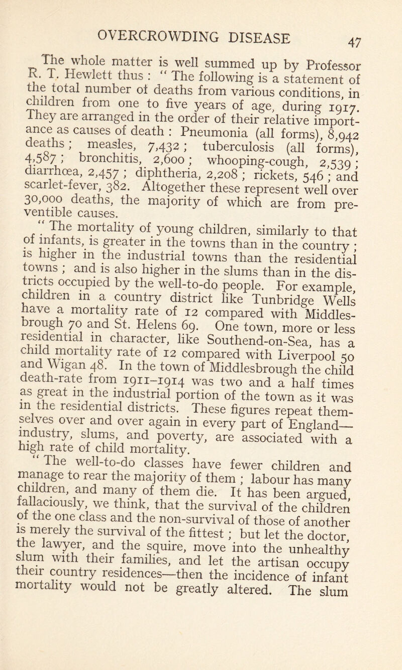 The whole matter is well summed up bv Professor R. T. Hewlett thus : “ The following is a statement of the total number of deaths from various conditions, in dnldren from one to five years of age, during IQ17. 1 hey are arranged in the order of their relative import¬ ance as causes of death ; Pneumonia (all forms) 8 042 deaths; measles, 7,432; tuberculosis (all forms), 4^507 bronchitis, 2,600 ; whooping-cough, 2 330 * diarrhoea, 2,457 ; diphtheria, 2,208 ; rickets, 546 ; and scarlet-fever, 382. Altogether these represent well over 30,000 deaths, the majority of which are from pre- ventible causes. The mortality of young children, similarly to that • greater in the towns than in the country * IS higher in the industrial towns than the residential towns ; and is also higher in the slums than in the dis- occupied by the well-to-do people. For example children in a country district like Tunbridge Wells have a mortality rate of 12 compared with Middles¬ brough 70 and St. Helens 69. One town, more or less residential m character, like Southend-on-Sea, has a child mortality rate of 12 compared with Liverpool 50 and Wigan 48. In the town of Middlesbrough the child death-rate from 1911-1914 was two and a half times as ^eat in the industrial portion of the town as it was in the residential districts. These figures repeat them¬ selves over and over again in every part of England— industry, slums, and poverty, are associated with a high rate of child mortality. The well-to-do classes have fewer children and rnanage to rear the majority of them ; labour has many children, and many of them die. It has been argued lallaciously, we think, that the survival of the children oi the one class and the non-survival of those of another IS merely the survival of the fittest; but let the doctor the lawyer, and the squire, move into the unhealthy sum with their families, and let the artisan occupy their country residences—then the incidence of infant mortality would not be greatly altered. The slum