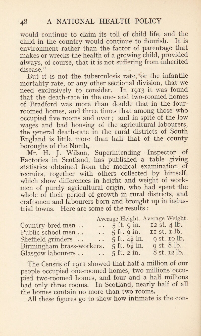 would continue to claim its toll of child life, and the child in the country would continue to flourish. It is environment rather than the factor of parentage that makes or wrecks the health of a growing child, provided always, of course, that it is not suffering from inherited disease.’’ But it is not the tuberculosis rate, or the infantile mortality rate, or any other sectional division, that we need exclusively to consider. In 1913 it was found that the death-rate in the one- and two-roomed homes of Bradford was more than double that in the four- roomed homes, and three times that among those who occupied five rooms and over; and in spite of the low wages and bad housing of the agricultural labourers, the general death-rate in the rural districts of South England is little more than half that of the county boroughs of the North, Mr. H. J. Wilson, Superintending Inspector of Factories in Scotland, has published a table giving statistics obtained from the medical examination of recruits, together with others collected by himself, which show differences in height and weight of work¬ men of purely agricultural origin, who had spent the whole of their period of growth in rural districts, and craftsmen and labourers born and brought up in indus¬ trial towns. Here are some of the results : Average Height. Average Weight. Country-bred men .. .. 5 ft. 9 in. 12 st. 4 lb. Public school men .. .. 5 ft. 9 in. ii st. i lb. Sheffield grinders .. .. 5 44 P- 9 st. 10 lb. Birmingham brass-workers. 5 9 st. 8 lb. Glasgow labourers .. .. 5 ft. 2 in. 8 st. 12 lb. The Census of 1911 showed that half a million of our people occupied one-roomed homes, two millions occu¬ pied two-roomed homes, and four and a half millions had only three rooms. In Scotland, nearly half of all the homes contain no more than two rooms. All these figures go to show how intimate is the con-