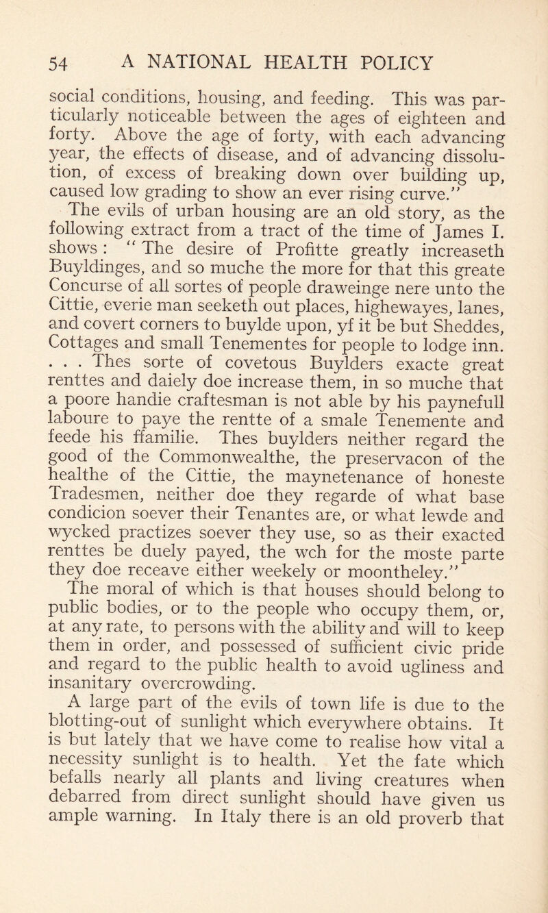 social conditions, housing, and feeding. This was par¬ ticularly noticeable between the ages of eighteen and forty. Above the age of forty, with each advancing year, the effects of disease, and of advancing dissolu¬ tion, of excess of breaking down over building up, caused low grading to show an ever rising curve.'' The evils of urban housing are an old story, as the following extract from a tract of the time of James I. shows: ‘‘The desire of Profitte greatly increaseth Buyldinges, and so muche the more for that this greate Concurse of all sortes of people draweinge nere unto the Cittie, everie man seeketh out places, highewayes, lanes, and covert corners to buylde upon, yf it be but Sheddes, Cottages and small Tenementes for people to lodge inn. . . . Thes sorte of covetous Buylders exacte great renttes and daiely doe increase them, in so muche that a poore handie craftesman is not able by his paynefull laboure to paye the rentte of a smale Tenemente and feede his ffamilie. Thes buylders neither regard the good of the Commonwealthe, the preservacon of the healthe of the Cittie, the maynetenance of honeste Tradesmen, neither doe they regarde of what base condicion soever their Tenantes are, or what lewde and wycked practizes soever they use, so as their exacted renttes be duely payed, the wch for the moste parte they doe receave either weekely or moontheley. The moral of which is that houses should belong to public bodies, or to the people who occupy them, or, at any rate, to persons with the ability and will to keep them in order, and possessed of sufficient civic pride and regard to the public health to avoid ugliness and insanitary overcrowding. A large part of the evils of town life is due to the blotting-out of sunlight which everywhere obtains. It is but lately that we have come to realise how vital a necessity sunlight is to health. Yet the fate which befalls nearly all plants and living creatures when debarred from direct sunlight should have given us ample warning. In Italy there is an old proverb that