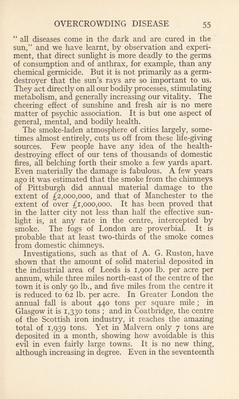 “ all diseases come in the dark and are cured in the sun/' and we have learnt, by observation and experi¬ ment, that direct sunlight is more deadly to the germs of consumption and of anthrax, for example, than any chemical germicide. But it is not primarily as a germ- destroyer that the sun's rays are so important to us. They act directly on all our bodily processes, stimulating metabolism, and generally increasing our vitality. The cheering effect of sunshine and fresh air is no mere matter of psychic association. It is but one aspect of general, mental, and bodily health. The smoke-laden atmosphere of cities largely, some¬ times almost entirely, cuts us off from these life-giving sources. Few people have any idea of the health- destroying effect of our tens of thousands of domestic fires, all belching forth their smoke a few yards apart. Even materially the damage is fabulous. A few years ago it was estimated that the smoke from the chimneys of Pittsburgh did annual material damage to the extent of £2,000,000, and that of Manchester to the extent of over £1,000,000. It has been proved that in the latter city not less than half the effective sun¬ light is, at any rate in the centre, intercepted by smoke. The fogs of London are proverbial. It is probable that at least two-thirds of the smoke comes from domestic chimneys. Investigations, such as that of A. G. Ruston, have shown that the amount of solid material deposited in the industrial area of Leeds is 1,900 lb. per acre per annum, while three miles north-east of the centre of the town it is only 90 lb., and five miles from the centre it is reduced to 62 lb. per acre. In Greater London the annual fall is about 440 tons per square mile ; in Glasgow it is 1,330 tons ; and in Coatbridge, the centre of the Scottish iron industry, it reaches the amazing total of 1,939 tons. Yet in Malvern only 7 tons are deposited in a month, showing how avoidable is this evil in even fairly large towns. It is no new thing, although increasing in degree. Even in the seventeenth