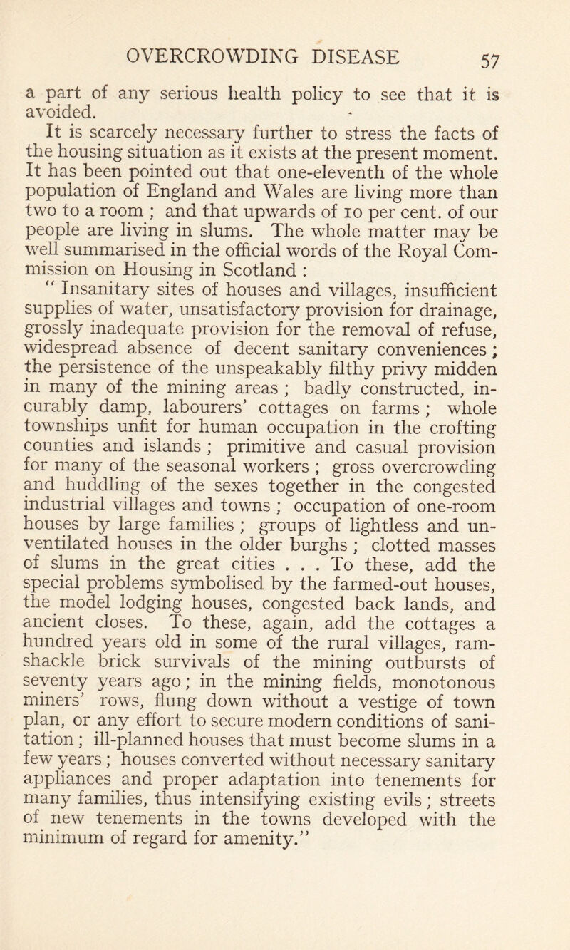a part of any serious health policy to see that it is avoided. It is scarcely necessary further to stress the facts of the housing situation as it exists at the present moment. It has been pointed out that one-eleventh of the whole population of England and Wales are living more than two to a room ; and that upwards of lo per cent, of our people are living in slums. The whole matter may be well summarised in the official words of the Royal Com¬ mission on Housing in Scotland : “ Insanitary sites of houses and villages, insufficient supplies of water, unsatisfactory provision for drainage, grossly inadequate provision for the removal of refuse, widespread absence of decent sanitary conveniences; the persistence of the unspeakably filthy privy midden in many of the mining areas ; badly constructed, in¬ curably damp, labourers’ cottages on farms ; whole townships unfit for human occupation in the crofting counties and islands ; primitive and casual provision for many of the seasonal workers ; gross overcrowding and huddling of the sexes together in the congested industrial villages and towns ; occupation of one-room houses by large families ; groups of lightless and un¬ ventilated houses in the older burghs ; clotted masses of slums in the great cities ... To these, add the special problems symbolised by the farmed-out houses, the model lodging houses, congested back lands, and ancient closes. To these, again, add the cottages a hundred years old in some of the rural villages, ram¬ shackle brick survivals of the mining outbursts of seventy years ago; in the mining fields, monotonous miners’ rows, flung down without a vestige of town plan, or any effort to secure modern conditions of sani¬ tation ; ill-planned houses that must become slums in a few years ; houses converted without necessary sanitary appliances and proper adaptation into tenements for many families, thus intensifying existing evils; streets of new tenements in the towns developed with the minimum of regard for amenity.”
