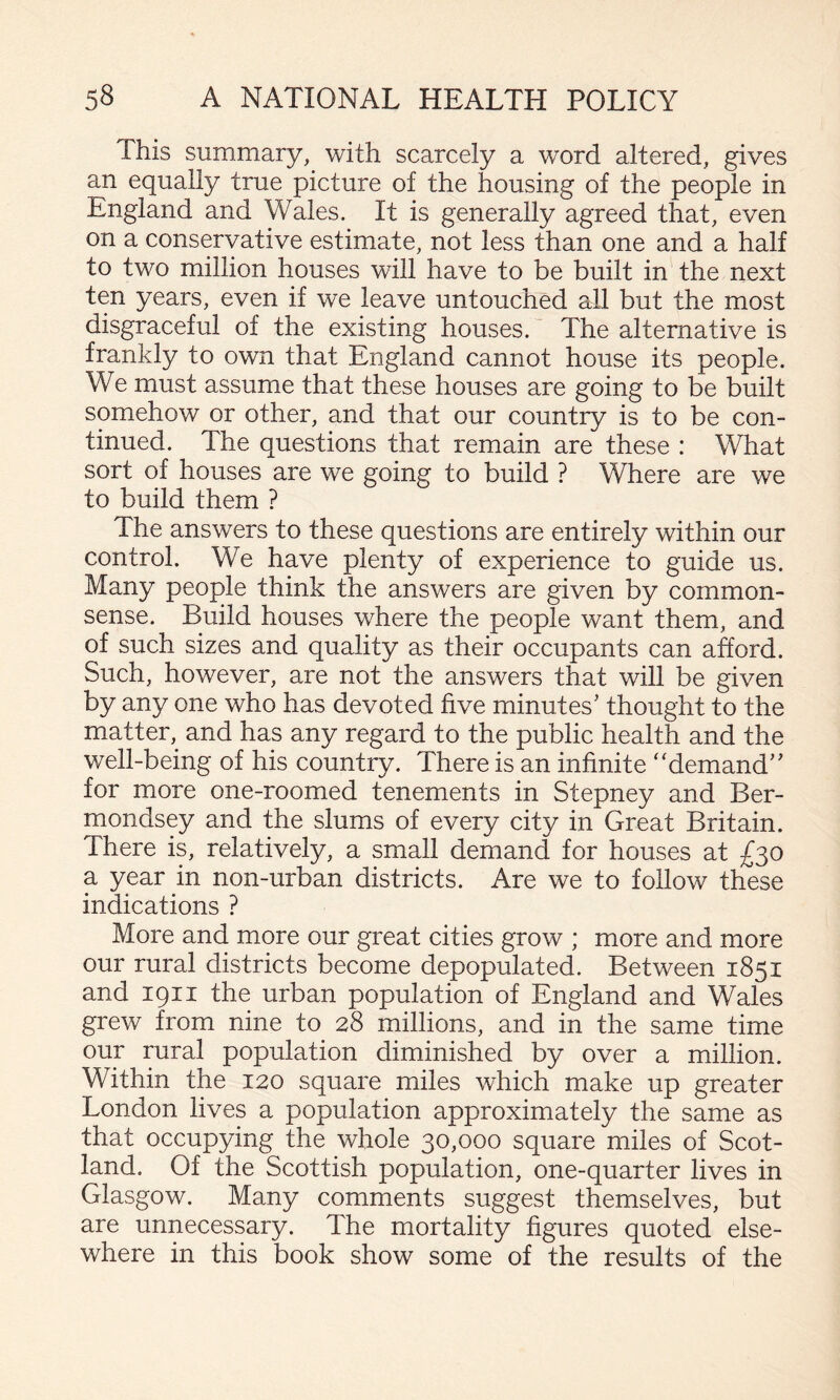 This summary, with scarcely a word altered, gives an equally true picture of the housing of the people in England and Wales. It is generally agreed that, even on a conservative estimate, not less than one and a half to two million houses will have to be built in the next ten years, even if we leave untouched all but the most disgraceful of the existing houses.' The alternative is frankly to own that England cannot house its people. We must assume that these houses are going to be built somehow or other, and that our country is to be con¬ tinued. The questions that remain are these : What sort of houses are we going to build ? Where are we to build them ? The answers to these questions are entirely within our control. We have plenty of experience to guide us. Many people think the answers are given by common- sense. Build houses where the people want them, and of such sizes and quality as their occupants can afford. Such, however, are not the answers that will be given by any one who has devoted five minutes’ thought to the matterand has any regard to the public health and the well-being of his country. There is an infinite '‘demand” for more one-roomed tenements in Stepney and Ber¬ mondsey and the slums of every city in Great Britain. There is, relatively, a small demand for houses at £30 a year in non-urban districts. Are we to follow these indications ? More and more our great cities grow ; more and more our rural districts become depopulated. Between 1851 and 1911 the urban population of England and Wales grew from nine to 28 millions, and in the same time our rural population diminished by over a million. Within the 120 square miles which make up greater London lives a population approximately the same as that occupying the whole 30,000 square miles of Scot¬ land. Of the Scottish population, one-quarter lives in Glasgow. Many comments suggest themselves, but are unnecessary. The mortality figures quoted else¬ where in this book show some of the results of the