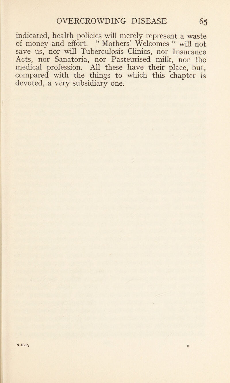 indicated, health policies will merely represent a waste of money and effort. Mothers' Welcomes  will not save us, nor will Tuberculosis Clinics, nor Insurance Acts, nor Sanatoria, nor Pasteurised milk, nor the medical profession. All these have their place, but, compared with the things to which this chapter is devoted, a very subsidiary one. N.H.P, F